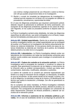 BORRADOR DE PROYECTO DE CÓDIGO ORGÁNICO INTEGRAL DE GARANTÍAS PENALES




    una víctima o testigo presencial de una infracción o sobre la informa-
    ción útil que puedan proporcionar éstos en la investigación.
11. Recibir y cumplir de inmediato las delegaciones de investigación u
    órdenes que les impartan la o el fiscal o la o el juzgador sin calificar la
    procedencia, conveniencia y oportunidad de éstas.
En el caso de diligencias probatorias que requieran autorización judicial,
deberán requerir al peticionario la exhibición de dicha autorización, con
excepción de las diligencias probatorias urgentes en los casos de infrac-
ción flagrante, en los cuales se procederá conforme lo dispone este Có-
digo.
La Policía Investigativa sentará actas detalladas, de todas las diligencias
específicas de este artículo, que serán entregadas a la o el fiscal y respe-
tará las formalidades previstas para la investigación.

Artículo 485.- Unidad especializada.- Dentro de su estructura orgánica,
la policía investigativa tendrá una unidad especializada que se encargará
de auxiliar a la Fiscalía en la investigación de hechos presuntamente de-
lictivos de violencia intrafamiliar. Si una persona dentro de casos de vio-
lencia intrafamiliar es detenida por miembros de la policía, de inmediato
deberá ponerlo a la orden de la o el juzgador.

Artículo 486.- Laboratorios.- La Policía Investigativa deberá contar con
laboratorios de criminalística con todas las herramientas suficientes para
realizar cuanto análisis sea necesario para investigar el cometimiento de
la infracción.

Artículo 487.- Cadena de custodia en la actuación policial.- La Policía
Investigativa será la encargada de mantener y conservar la cadena de
custodia. Ésta garantizará la protección de los objetos e instrumentos de
la infracción para su análisis correspondiente y evitará que éstos sean
contaminados, destruidos, modificados, alterados o sustraídos.
La cadena de custodia se la cumplirá por personal especializado que
tendrá a su cargo la marcación de los vestigios, su descripción, el estado
en que se encuentran, el sitio exacto donde se los recogió, la fecha y ho-
ra de la diligencia, la autoridad a cargo de la misma y la identificación del
técnico que realiza la recolección y embalaje. Con ello se garantizará su
estado original.
De no cumplirse con estos mandatos, la Policía Investigativa violentará
las garantías constitucionales del debido proceso, afectará la prueba y su
valoración. Por consiguiente los elementos recogidos con vulneración de
estas disposiciones carecerán de eficacia probatoria y deberán ser ex-
cluidos de la valoración judicial.

Artículo 488.- Informes o exámenes de las entidades públicas y pri-
vadas.- En el caso de localidades donde no se disponga de personal de

                             COMISIÓN DE JUSTICIA Y ESTRUCTURA DEL ESTADO | 18 de abril de 2012 | Pág.   189 de 341
 