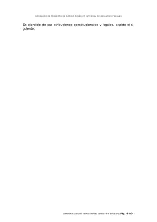 BORRADOR DE PROYECTO DE CÓDIGO ORGÁNICO INTEGRAL DE GARANTÍAS PENALES




En ejercicio de sus atribuciones constitucionales y legales, expide el si-
guiente:




                             COMISIÓN DE JUSTICIA Y ESTRUCTURA DEL ESTADO | 18 de abril de 2012 | Pág.   19 de 341
 