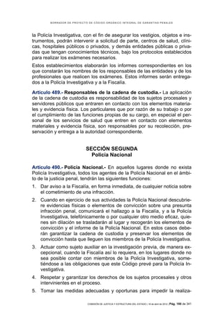 BORRADOR DE PROYECTO DE CÓDIGO ORGÁNICO INTEGRAL DE GARANTÍAS PENALES




la Policía Investigativa, con el fin de asegurar los vestigios, objetos e ins-
trumentos, podrán intervenir a solicitud de parte, centros de salud, clíni-
cas, hospitales públicos o privados, y demás entidades públicas o priva-
das que tengan conocimientos técnicos, bajo los protocolos establecidos
para realizar los exámenes necesarios.
Estos establecimientos elaborarán los informes correspondientes en los
que constarán los nombres de los responsables de las entidades y de los
profesionales que realicen los exámenes. Estos informes serán entrega-
dos a la Policía Investigativa y a la Fiscalía.

Artículo 489.- Responsables de la cadena de custodia.- La aplicación
de la cadena de custodia es responsabilidad de los sujetos procesales y
servidores públicos que entraren en contacto con los elementos materia-
les y evidencia física. Los particulares que por razón de su trabajo o por
el cumplimiento de las funciones propias de su cargo, en especial el per-
sonal de los servicios de salud que entren en contacto con elementos
materiales y evidencia física, son responsables por su recolección, pre-
servación y entrega a la autoridad correspondiente.


                             SECCIÓN SEGUNDA
                               Policía Nacional

Artículo 490.- Policía Nacional.- En aquellos lugares donde no exista
Policía Investigativa, todos los agentes de la Policía Nacional en el ámbi-
to de la justicia penal, tendrán las siguientes funciones:
1. Dar aviso a la Fiscalía, en forma inmediata, de cualquier noticia sobre
   el cometimiento de una infracción.
2. Cuando en ejercicio de sus actividades la Policía Nacional descubrie-
   re evidencias físicas o elementos de convicción sobre una presunta
   infracción penal, comunicará el hallazgo a la Fiscalía, y a la Policía
   Investigativa, telefónicamente o por cualquier otro medio eficaz, quie-
   nes sin dilación se trasladarán al lugar y recogerán los elementos de
   convicción y el informe de la Policía Nacional. En estos casos debe-
   rán garantizar la cadena de custodia y preservar los elementos de
   convicción hasta que lleguen los miembros de la Policía Investigativa.
3. Actuar como sujeto auxiliar en la investigación previa, de manera ex-
   cepcional, cuando la Fiscalía así lo requiera, en los lugares donde no
   sea posible contar con miembros de la Policía Investigativa, some-
   tiéndose a las obligaciones que este Código prevé para la Policía In-
   vestigativa.
4. Respetar y garantizar los derechos de los sujetos procesales y otros
   intervinientes en el proceso.
5. Tomar las medidas adecuadas y oportunas para impedir la realiza-

                             COMISIÓN DE JUSTICIA Y ESTRUCTURA DEL ESTADO | 18 de abril de 2012 | Pág.   190 de 341
 