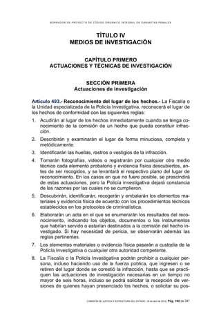 BORRADOR DE PROYECTO DE CÓDIGO ORGÁNICO INTEGRAL DE GARANTÍAS PENALES




                           TÍTULO IV
                    MEDIOS DE INVESTIGACIÓN

                  CAPÍTULO PRIMERO
        ACTUACIONES Y TÉCNICAS DE INVESTIGACIÓN


                          SECCIÓN PRIMERA
                      Actuaciones de investigación

Artículo 493.- Reconocimiento del lugar de los hechos.- La Fiscalía o
la Unidad especializada de la Policía Investigativa, reconocerá el lugar de
los hechos de conformidad con las siguientes reglas:
1. Acudirán al lugar de los hechos inmediatamente cuando se tenga co-
   nocimiento de la comisión de un hecho que pueda constituir infrac-
   ción.
2. Describirán y examinarán el lugar de forma minuciosa, completa y
   metódicamente.
3. Identificarán las huellas, rastros o vestigios de la infracción.
4. Tomarán fotografías, videos o registrarán por cualquier otro medio
   técnico cada elemento probatorio y evidencia física descubiertos, an-
   tes de ser recogidos, y se levantará el respectivo plano del lugar de
   reconocimiento. En los casos en que no fuere posible, se prescindirá
   de estas actuaciones, pero la Policía investigativa dejará constancia
   de las razones por las cuales no se cumplieron.
5. Descubrirán, identificarán, recogerán y embalarán los elementos ma-
   teriales y evidencia física de acuerdo con los procedimientos técnicos
   establecidos en los protocolos de criminalística.
6. Elaborarán un acta en el que se enumerarán los resultados del reco-
   nocimiento, indicando los objetos, documentos o los instrumentos
   que habrían servido o estarían destinados a la comisión del hecho in-
   vestigado. Si hay necesidad de pericia, se observarán además las
   reglas pertinentes.
7. Los elementos materiales o evidencia física pasarán a custodia de la
   Policía Investigativa o cualquier otra autoridad competente.
8. La Fiscalía o la Policía Investigativa podrán prohibir a cualquier per-
   sona, incluso haciendo uso de la fuerza pública, que ingresen o se
   retiren del lugar donde se cometió la infracción, hasta que se practi-
   quen las actuaciones de investigación necesarias en un tiempo no
   mayor de seis horas, incluso se podrá solicitar la recepción de ver-
   siones de quienes hayan presenciado los hechos, o solicitar su pos-


                             COMISIÓN DE JUSTICIA Y ESTRUCTURA DEL ESTADO | 18 de abril de 2012 | Pág.   192 de 341
 