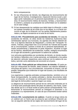 BORRADOR DE PROYECTO DE CÓDIGO ORGÁNICO INTEGRAL DE GARANTÍAS PENALES




    terior comparecencia.
9. En las infracciones de tránsito, las diligencias de reconocimiento del
   lugar de los hechos, investigaciones, inspección técnica ocular y peri-
   tajes serán realizadas por el personal especializado en su respectiva
   área. El reconocimiento médico de lesiones, heridas, y reconocimien-
   to exterior y autopsia se practicarán de conformidad con lo estableci-
   do en este Código.
10. Si han desaparecido los vestigios que debió dejar la infracción, o ésta
    se hubiese cometido de tal modo que no los dejare, la o el fiscal con-
    currirá al lugar de la infracción con los peritos debidamente posesio-
    nados y se dejará constancia en el acta de tal hecho.

Artículo 494.- Procedimiento para accidentes de tránsito.- En caso de
accidentes de tránsito, en sitios donde los Gobiernos Autónomos Des-
centralizados ejercen sus funciones, los agentes de tránsito deberán lla-
mar a la Agencia Nacional de Regulación y Control del Transporte Te-
rrestre, Tránsito y Seguridad Vial o a la Comisión de Tránsito del Ecuador
de su circunscripción, quienes a través de su personal especializado, to-
marán procedimiento y elaborarán el parte respectivo. Acudirán al lugar
de los hechos, identificarán las evidencias, huellas, vestigios encontrados
en el lugar del accidente y garantizarán la cadena de custodia.
Los vehículos aprehendidos por accidentes de tránsito, en donde resulta-
ren heridos o fallecidos una o varias personas, se trasladarán a los patios
de retención vehicular respectivos, para continuar con la cadena de cus-
todia y servirán como elementos de convicción en el juicio.

Artículo 495.- Parte policial por infracciones de tránsito.- El parte po-
licial por infracciones de tránsito, debe contener una relación detallada y
minuciosa del hecho y sus circunstancias, incluyendo el croquis y de ser
posible, fotografías que evidencien el lugar del suceso y los resultados de
la infracción.
Los organismos o agentes policiales correspondientes, remitirán a la o el
fiscal correspondiente, los partes policiales y demás documentos relati-
vos a la infracción, en el plazo de veinticuatro horas bajo la responsabili-
dad legal de dichos jefes o quienes hagan sus veces.
La diligencia de reconocimiento pericial de los vehículos ordenada por la
o el fiscal será practicada dentro del plazo de setenta y dos horas, conta-
das desde que la o el fiscal recibe el parte policial correspondiente. Pos-
teriormente al reconocimiento pericial se entregará el automotor a su
propietario o su representante, en caso de que únicamente existan daños
materiales.

Artículo 496.- Levantamiento de cadáver.- Cuando se tenga noticia de
un cadáver por un hecho que se presuma que constituye infracción pe-
nal, se seguirán además de las reglas del reconocimiento del lugar de los

                            COMISIÓN DE JUSTICIA Y ESTRUCTURA DEL ESTADO | 18 de abril de 2012 | Pág.   193 de 341
 
