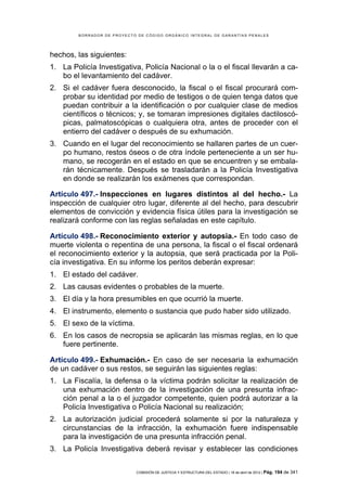 BORRADOR DE PROYECTO DE CÓDIGO ORGÁNICO INTEGRAL DE GARANTÍAS PENALES




hechos, las siguientes:
1. La Policía Investigativa, Policía Nacional o la o el fiscal llevarán a ca-
   bo el levantamiento del cadáver.
2. Si el cadáver fuera desconocido, la fiscal o el fiscal procurará com-
   probar su identidad por medio de testigos o de quien tenga datos que
   puedan contribuir a la identificación o por cualquier clase de medios
   científicos o técnicos; y, se tomaran impresiones digitales dactiloscó-
   picas, palmatoscópicas o cualquiera otra, antes de proceder con el
   entierro del cadáver o después de su exhumación.
3. Cuando en el lugar del reconocimiento se hallaren partes de un cuer-
   po humano, restos óseos o de otra índole perteneciente a un ser hu-
   mano, se recogerán en el estado en que se encuentren y se embala-
   rán técnicamente. Después se trasladarán a la Policía Investigativa
   en donde se realizarán los exámenes que correspondan.

Artículo 497.- Inspecciones en lugares distintos al del hecho.- La
inspección de cualquier otro lugar, diferente al del hecho, para descubrir
elementos de convicción y evidencia física útiles para la investigación se
realizará conforme con las reglas señaladas en este capítulo.

Artículo 498.- Reconocimiento exterior y autopsia.- En todo caso de
muerte violenta o repentina de una persona, la fiscal o el fiscal ordenará
el reconocimiento exterior y la autopsia, que será practicada por la Poli-
cía investigativa. En su informe los peritos deberán expresar:
1. El estado del cadáver.
2. Las causas evidentes o probables de la muerte.
3. El día y la hora presumibles en que ocurrió la muerte.
4. El instrumento, elemento o sustancia que pudo haber sido utilizado.
5. El sexo de la víctima.
6. En los casos de necropsia se aplicarán las mismas reglas, en lo que
   fuere pertinente.

Artículo 499.- Exhumación.- En caso de ser necesaria la exhumación
de un cadáver o sus restos, se seguirán las siguientes reglas:
1. La Fiscalía, la defensa o la víctima podrán solicitar la realización de
   una exhumación dentro de la investigación de una presunta infrac-
   ción penal a la o el juzgador competente, quien podrá autorizar a la
   Policía Investigativa o Policía Nacional su realización;
2. La autorización judicial procederá solamente si por la naturaleza y
   circunstancias de la infracción, la exhumación fuere indispensable
   para la investigación de una presunta infracción penal.
3. La Policía Investigativa deberá revisar y establecer las condiciones

                            COMISIÓN DE JUSTICIA Y ESTRUCTURA DEL ESTADO | 18 de abril de 2012 | Pág.   194 de 341
 