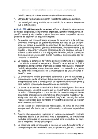 BORRADOR DE PROYECTO DE CÓDIGO ORGÁNICO INTEGRAL DE GARANTÍAS PENALES




    del sitio exacto donde se encuentre el cadáver o sus restos.
4. El traslado y exhumación deberán respetar la cadena de custodia.
5. Las investigaciones y análisis se conducirán de acuerdo a lo que mo-
   tivó la exhumación.

Artículo 500.- Obtención de muestras.- Para la obtención de muestras
de fluidos corporales, componentes orgánicos, genético-moleculares, im-
presión dental y de pisadas u otras intervenciones corporales de una
persona, se seguirán las siguientes reglas:
1. Se precisa del consentimiento expreso de la persona o la autoriza-
   ción de la juez o juez de garantías penales. En caso de que una per-
   sona se negare a consentir la obtención de sus fluidos corporales,
   componentes orgánicos, genético-moleculares, impresión dental y de
   pisadas u otras intervenciones corporales de una persona, la fiscal o
   el fiscal podrán solicitar a la o el juzgador la orden judicial correspon-
   diente para que se obtengan dichas muestras, sin que pueda ser físi-
   camente constreñida.
2. La Fiscalía, la defensa o la víctima podrán solicitar a la o el juzgador
   competente la autorización para la obtención de muestras de fluidos
   corporales, componentes orgánicos, genético-moleculares, impresión
   dental y de pisadas u otras intervenciones corporales de una perso-
   na, para fines conducentes en la investigación de una presunta in-
   fracción penal.
3. La autorización judicial procederá solamente si por la naturaleza y
   circunstancias de la infracción, tales elementos de convicción fueren
   indispensables para la investigación de la presunta infracción penal y
   para evitar la impunidad o la condena de un inocente.
4. La toma de muestras la realizará la Policía Investigativa. En casos
   excepcionales, se podrá requerir que las muestras las tome un centro
   de salud público o privado. La obtención de muestras seguirá las re-
   glas de los protocolos de criminalística. Obtenidas las muestras y ba-
   jo rigurosa custodia, se las trasladará, según el caso siguiendo las
   reglas establecidas para la Policía Investigativa para que se realicen
   los exámenes pertinentes.
    En los casos de exploraciones radiológicas, la toma de muestras
    siempre será efectuada por un médico u otro profesional especializa-
    do.
5. Cuando el examen deba realizarse en víctimas de infracción contra la
   integridad sexual o en una niña, niño o adolescente, se tomarán las
   medidas necesarias en función de su edad para precautelar su digni-
   dad e integridad física y psicológica.
6. La diligencia está condicionada a que no se tema fundadamente un
   daño grave para la salud de la persona procesada, para lo cual si re-

                            COMISIÓN DE JUSTICIA Y ESTRUCTURA DEL ESTADO | 18 de abril de 2012 | Pág.   195 de 341
 