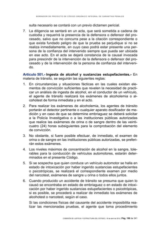 BORRADOR DE PROYECTO DE CÓDIGO ORGÁNICO INTEGRAL DE GARANTÍAS PENALES




    sulta necesario se contará con un previo dictamen pericial.
7. La diligencia se sentará en un acta, que será sometida a cadena de
   custodia y requerirá la presencia de la defensora o defensor del pro-
   cesado, salvo que no concurra pese a la citación correspondiente o
   que exista fundado peligro de que la prueba se perjudique si no se
   realiza inmediatamente, en cuyo caso podrá estar presente una per-
   sona de la confianza del intervenido siempre que pueda ser ubicada
   en ese acto. En el acta se dejará constancia de la causal invocada
   para prescindir de la intervención de la defensora o defensor del pro-
   cesado y de la intervención de la persona de confianza del interveni-
   do.

Artículo 501.- Ingesta de alcohol y sustancias estupefacientes.- En
materia de tránsito, se seguirán las siguientes reglas:
1. En circunstancias y situaciones fácticas en las cuales existan ele-
   mentos de convicción suficientes que revelen la necesidad de practi-
   car un análisis de ingesta de alcohol, en el conductor de un vehículo,
   el agente de tránsito realizará los exámenes de alcoholemia o al-
   cohotest de forma inmediata y en el acto.
2. Para realizar los exámenes de alcoholemia, los agentes de tránsito
   portarán el detector pertinente o cualquier aparato dosificador de me-
   dición y en caso de que se determine embriaguez se deberá solicitar
   a la Policía Investigativa o a las instituciones públicas autorizadas
   que realice las exámenes de orina o de sangre dentro de las veinti-
   cuatro (24) horas subsiguientes para la comprobación del elemento
   de convicción.
3. No obstante, si fuere posible efectuar, de inmediato, el examen de
   orina o de sangre en las instituciones públicas autorizadas, se preferi-
   rán estos exámenes.
4. Los niveles máximos de concentración de alcohol en la sangre, tole-
   rables para la conducción de vehículos automotores, estarán deter-
   minados en el presente Código.
5. Si se sospecha que quien conduce un vehículo automotor se halla en
   estado de intoxicación por haber ingerido sustancias estupefacientes
   o psicotrópicas, se realizará el correspondiente examen por medio
   del narcotest, exámenes de sangre u orina o todos ellos juntos.
6. Cuando producido un accidente de tránsito se presuma que quien lo
   causó se encontraba en estado de embriaguez o en estado de intoxi-
   cación por haber ingerido sustancias estupefacientes o psicotrópicas,
   si es posible, se procederá a realizar de inmediato los exámenes de
   alcohotest o narcotest, según el caso.
    Si las condiciones físicas del causante del accidente imposibilita rea-
    lizar las mencionadas pruebas, el agente que toma procedimiento


                            COMISIÓN DE JUSTICIA Y ESTRUCTURA DEL ESTADO | 18 de abril de 2012 | Pág.   196 de 341
 