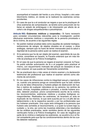 BORRADOR DE PROYECTO DE CÓDIGO ORGÁNICO INTEGRAL DE GARANTÍAS PENALES




    acompañará el traslado del herido a una clínica, hospital u otro esta-
    blecimiento médico, en donde se le realizará los exámenes corres-
    pondientes.
7. En caso de que la o el conductor se negare a que se le practiquen di-
   chos exámenes de comprobación, se tendrá como presunción de ha-
   llarse en estado de embriaguez o de intoxicación por efecto de al-
   cohol o de drogas estupefacientes o psicotrópicas.

Artículo 502.- Exámenes médicos y corporales.- Si fuera necesario
para constatar circunstancias relevantes para la investigación, podrán
efectuarse exámenes médicos o corporales de la persona procesada o
de la víctima, de acuerdo a las siguientes reglas:
1. Se podrán realizar pruebas tales como aquellas de carácter biológico,
   extracciones de sangre, de objetos situados en el cuerpo, u otras
   análogas, siempre que no fuere de temer menoscabo para la salud o
   dignidad de la persona sobre quien se realice el examen.
2. Si la persona que ha de ser objeto del examen, apercibida de sus de-
   rechos, consintiere en hacerlo, la Fiscalía ordenará que sin más trá-
   mite se practique en la Policía Investigativa.
3. En el caso de que la persona se negare al examen corporal, la Fisca-
   lía podrá solicitar autorización de la o el juzgador para practicar el
   mismo, con requerimiento motivado del porqué es necesario el exa-
   men corporal, sin que pueda ser físicamente constreñida.
4. No se practicará dos o más veces el mismo examen y la declaración
   testimonial del profesional que realice el examen servirá como ele-
   mento de convicción.
5. En los casos de infracciones contra la integridad sexual y reproducti-
   va, cuando una persona ponga en conocimiento que ha sido víctima
   de una de tales infracciones y hubiere peligro de destrucción de hue-
   llas o rastros de cualquier naturaleza en su persona, los centros de
   salud, clínicas, hospitales públicos o privados, a donde hubiere acu-
   dido, deberán practicar, previo consentimiento escrito de la víctima,
   los reconocimientos, exámenes médicos y pruebas biológicas co-
   rrespondientes. Realizados los exámenes, se levantará un acta en
   duplicado de los mismos, la que será suscrita por la o el jefe del es-
   tablecimiento o de la respectiva sección y por los profesionales que
   los hubieren practicado. Una copia será entregada a la persona que
   hubiere sido sometida al reconocimiento, o a quien la tuviere bajo su
   cuidado; y, la otra, así como las muestras obtenidas y los resultados
   de los análisis practicados, serán remitidos dentro de las siguientes
   veinticuatro horas a la Policía Investigativa. En caso de negativa por
   parte de la víctima a realizarse los exámenes, se acudirá a la o el fis-
   cal competente para que fije los condicionamientos dentro de los cua-
   les deberán realizarse.


                            COMISIÓN DE JUSTICIA Y ESTRUCTURA DEL ESTADO | 18 de abril de 2012 | Pág.   197 de 341
 