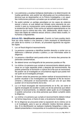 BORRADOR DE PROYECTO DE CÓDIGO ORGÁNICO INTEGRAL DE GARANTÍAS PENALES




6. Los exámenes y pruebas biológicas destinadas a la determinación de
   huellas genéticas, solo podrán ser efectuadas por los profesionales y
   técnicos que se desempeñen en la Policía Investigativa, o en aque-
   llas instituciones públicas o privadas que se señalen para el efecto.
7. Se podrá solicitar un peritaje psicológico en los casos de violencia
   sexual y tortura, el cual deberá ser tomado como elemento de con-
   vicción o para su incorporación como prueba tendiente a determinar
   la existencia del hecho. Esta norma se aplicará especialmente en los
   casos en que la víctima sea niña, niño, adolescente, adulto mayor, o
   haya sido objeto de violencia sexual, tortura u otros tratos crueles, in-
   humanos o degradantes.

Artículo 503.- Identificación personal.- Cuando no fuere posible identi-
ficar por otros medios a una persona y fuere necesario la identificación
por parte de la víctima o un tercero, se procederá siguiendo las siguien-
tes reglas:
1. La o el fiscal dirigirá el reconocimiento.
2. La persona o personas a identificar tendrán derecho a contar con su
   defensora o defensor privado o público y a ser informadas sobre la
   diligencia.
3. La persona a identificar será puesta entre al menos diez personas de
   parecidas características.
4. Se deberá tomar una fotografía de las personas puestas en fila.
5. La víctima o la persona que cumpla el reconocimiento deberá perma-
   necer en un lugar separado antes y después del reconocimiento. No
   podrán presenciar la formación o ruptura de la fila que se reconocerá.
   No podrán ver al investigado en circunstancia alguna que pueda indi-
   car quién es el investigado principal.
6. Si fueren varias las personas que deban realizar el reconocimiento no
   podrán visualizar a los investigados que integrarán la fila de recono-
   cimiento y efectuarán el reconocimiento una por una sin que ellas
   puedan ver el reconocimiento de la otra.
7. La o el fiscal encargado del reconocimiento en la fila, así como el
   agente encargado de escoltar a cada una de las personas que deban
   realizar el reconocimiento, no deberán saber quién es el investigado
   ni podrán comunicar a las otras personas que deban cumplirlo sobre
   la diligencia.
8. La víctima o la persona que cumpla el reconocimiento deberá indicar
   de forma inequívoca, si fuere el caso, a la persona investigada.
9. En la diligencia se procurará evitar la exposición de la víctima con la
   o el investigado, para lo que se utilizarán medios técnicos adecua-
   dos. Si la identificación se realizare mediante fotografías o video, se
   deberá presentarlas e incorporarlas en la audiencia de juzgamiento.

                            COMISIÓN DE JUSTICIA Y ESTRUCTURA DEL ESTADO | 18 de abril de 2012 | Pág.   198 de 341
 