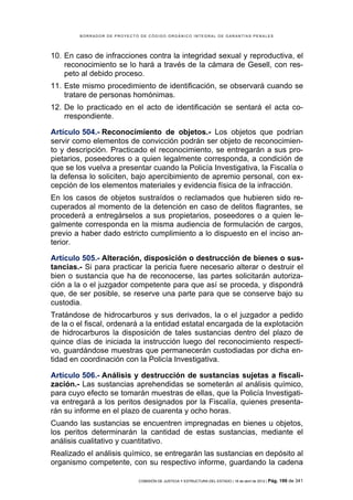 BORRADOR DE PROYECTO DE CÓDIGO ORGÁNICO INTEGRAL DE GARANTÍAS PENALES




10. En caso de infracciones contra la integridad sexual y reproductiva, el
    reconocimiento se lo hará a través de la cámara de Gesell, con res-
    peto al debido proceso.
11. Este mismo procedimiento de identificación, se observará cuando se
    tratare de personas homónimas.
12. De lo practicado en el acto de identificación se sentará el acta co-
    rrespondiente.

Artículo 504.- Reconocimiento de objetos.- Los objetos que podrían
servir como elementos de convicción podrán ser objeto de reconocimien-
to y descripción. Practicado el reconocimiento, se entregarán a sus pro-
pietarios, poseedores o a quien legalmente corresponda, a condición de
que se los vuelva a presentar cuando la Policía Investigativa, la Fiscalía o
la defensa lo soliciten, bajo apercibimiento de apremio personal, con ex-
cepción de los elementos materiales y evidencia física de la infracción.
En los casos de objetos sustraídos o reclamados que hubieren sido re-
cuperados al momento de la detención en caso de delitos flagrantes, se
procederá a entregárselos a sus propietarios, poseedores o a quien le-
galmente corresponda en la misma audiencia de formulación de cargos,
previo a haber dado estricto cumplimiento a lo dispuesto en el inciso an-
terior.

Artículo 505.- Alteración, disposición o destrucción de bienes o sus-
tancias.- Si para practicar la pericia fuere necesario alterar o destruir el
bien o sustancia que ha de reconocerse, las partes solicitarán autoriza-
ción a la o el juzgador competente para que así se proceda, y dispondrá
que, de ser posible, se reserve una parte para que se conserve bajo su
custodia.
Tratándose de hidrocarburos y sus derivados, la o el juzgador a pedido
de la o el fiscal, ordenará a la entidad estatal encargada de la explotación
de hidrocarburos la disposición de tales sustancias dentro del plazo de
quince días de iniciada la instrucción luego del reconocimiento respecti-
vo, guardándose muestras que permanecerán custodiadas por dicha en-
tidad en coordinación con la Policía Investigativa.

Artículo 506.- Análisis y destrucción de sustancias sujetas a fiscali-
zación.- Las sustancias aprehendidas se someterán al análisis químico,
para cuyo efecto se tomarán muestras de ellas, que la Policía Investigati-
va entregará a los peritos designados por la Fiscalía, quienes presenta-
rán su informe en el plazo de cuarenta y ocho horas.
Cuando las sustancias se encuentren impregnadas en bienes u objetos,
los peritos determinarán la cantidad de estas sustancias, mediante el
análisis cualitativo y cuantitativo.
Realizado el análisis químico, se entregarán las sustancias en depósito al
organismo competente, con su respectivo informe, guardando la cadena

                            COMISIÓN DE JUSTICIA Y ESTRUCTURA DEL ESTADO | 18 de abril de 2012 | Pág.   199 de 341
 