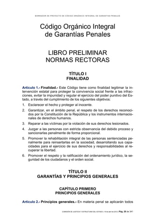 BORRADOR DE PROYECTO DE CÓDIGO ORGÁNICO INTEGRAL DE GARANTÍAS PENALES




            Código Orgánico Integral
             de Garantías Penales

                 LIBRO PRELIMINAR
                NORMAS RECTORAS

                                   TÍTULO I
                                  FINALIDAD

Artículo 1.- Finalidad.- Este Código tiene como finalidad legitimar la in-
tervención estatal para proteger la convivencia social frente a las infrac-
ciones, evitar la impunidad y regular el ejercicio del poder punitivo del Es-
tado, a través del cumplimiento de los siguientes objetivos:
1. Esclarecer el hecho y proteger al inocente.
2. Garantizar, en el ámbito penal, el respeto de los derechos reconoci-
   dos por la Constitución de la República y los instrumentos internacio-
   nales de derechos humanos.
3. Reparar a las víctimas por la violación de sus derechos lesionados.
4. Juzgar a las personas con estricta observancia del debido proceso y
   sancionarlas penalmente de forma proporcional.
5. Promover la rehabilitación integral de las personas sentenciadas pe-
   nalmente para reinsertarlas en la sociedad, desarrollando sus capa-
   cidades para el ejercicio de sus derechos y responsabilidades al re-
   cuperar la libertad.
6. Promover el respeto y la ratificación del ordenamiento jurídico, la se-
   guridad de los ciudadanos y el orden social.


                      TÍTULO II
          GARANTÍAS Y PRINCIPIOS GENERALES

                          CAPÍTULO PRIMERO
                        PRINCIPIOS GENERALES

Artículo 2.- Principios generales.- En materia penal se aplicarán todos

                             COMISIÓN DE JUSTICIA Y ESTRUCTURA DEL ESTADO | 18 de abril de 2012 | Pág.   20 de 341
 