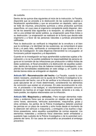BORRADOR DE PROYECTO DE CÓDIGO ORGÁNICO INTEGRAL DE GARANTÍAS PENALES




de custodia.
Dentro de los quince días siguientes al inicio de la instrucción, la Fiscalía,
dispondrá que se proceda a la destrucción de las sustancias sujetas a
fiscalización aprehendidas y que se encuentren en depósito, salvo que,
se trate de insumos, precursores químicos u otros productos químicos
específicos, en cuyo caso el organismo competente podrá disponer, den-
tro de los sesenta días siguientes a la recepción, su utilización o dona-
ción a una entidad del sector público, su enajenación para fines lícitos o
su destrucción. La enajenación se realizará en la forma que decida este
organismo y a favor de las personas naturales o jurídicas previamente
calificadas.
Para la destrucción se verificará la integridad de la envoltura o el bien
que la contenga y la identidad de las sustancias, se comprobará el peso
bruto y el peso neto, verificando si corresponde al que consta en el in-
forme de investigación. En esta diligencia intervendrán la o el juzgador, el
funcionario judicial respectivo y el depositario.
Cuando en la investigación se haya aprehendido sustancias sujetas a fis-
calización y no se ha podido establecer la responsabilidad de persona al-
guna en la comisión de las infracciones por producción o tráfico ilícitos de
éstas sustancias, el fiscal procederá a la destrucción de aquellas sustan-
cias, dentro de los quince días de haberse iniciado la investigación, cum-
pliendo las formalidades establecidas en este código; y, en cuanto a los
demás bienes éstos se entregarán en depósito

Artículo 507.- Reconstrucción del hecho.- La Fiscalía, cuando lo con-
sidere necesario, practicará con la ayuda de la Policía Investigativa la re-
construcción del hecho, con el fin de verificar si la infracción se ejecutó o
pudo ejecutarse de un modo determinado, considerando los elementos
de convicción que existan en el proceso. En esta reconstrucción la vícti-
ma, el procesado o los testigos, si voluntariamente quisieren concurrir,
relatarán los hechos en el lugar donde ocurrieron, teniendo a la vista, si
fuere posible, los objetos relacionados con la infracción.

Artículo 508.- Maquinaria y vehículos.- Para recoger elementos mate-
riales y evidencia física que se encuentre en objetos de gran tamaño,
como naves, aeronaves, vehículos automotores, maquinarias, grúas y
otros similares, los peritos de la Policía Investigativa deberán practicar
las pericias en un plazo de cuarenta y ocho horas desde el momento de
la detención del vehículo o maquinaria, y entregarlo a los dueños o legí-
timos poseedores, salvo aquellos susceptibles de comiso especial. Los
elementos materiales y evidencia física obtenidos serán embalados y
quedarán bajo custodia de la Policía Investigativa o de la autoridad com-
petente del ramo. En los casos de narcotráfico se procederá al embargo
preventivo.



                             COMISIÓN DE JUSTICIA Y ESTRUCTURA DEL ESTADO | 18 de abril de 2012 | Pág.   200 de 341
 