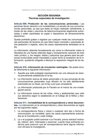 BORRADOR DE PROYECTO DE CÓDIGO ORGÁNICO INTEGRAL DE GARANTÍAS PENALES




                       SECCIÓN SEGUNDA
                Técnicas especiales de investigación

Artículo 509.- Protección de las comunicaciones personales.- Las
personas tienen derecho a la inviolabilidad y al secreto de sus comunica-
ciones personales, ya sea que éstas se hayan realizado verbalmente, a
través de las redes y servicios de telecomunicaciones legalmente autori-
zadas o estén soportadas en papel o dispositivos de almacenamiento
electrónico.
Queda prohibido grabar o registrar por cualquier medio las comunicacio-
nes personales de terceros sin que ellos hayan conocido y autorizado di-
cha grabación o registro, salvo los casos expresamente señalados en la
ley.
La información obtenida forzadamente así como la información sobre la
identidad de una fuente obtenida ilegal y forzadamente carecerá de todo
valor jurídico; y, los riesgos, daños y perjuicios que genere para las per-
sonas involucradas serán imputables a quien forzó la revelación de la in-
formación, quedando obligada a efectuar la reparación integral de los da-
ños.

Artículo 510.- Información de circulación restringida.- No podrá circu-
lar libremente la siguiente información:
1. Aquella que esté protegida expresamente con una cláusula de reser-
   va previamente establecida en la ley.
2. La información acerca de datos personales y la que provenga de las
   comunicaciones personales cuya difusión no ha sido debidamente
   autorizada por su titular, por la ley o por juez competente.
3. La información producida por la Fiscalía en el marco de una investi-
   gación previa.
4. La información acerca de las niñas, niños y adolescentes que viole
   sus derechos según lo establecido en el Código de la Niñez y Ado-
   lescencia.

Artículo 511.- Inviolabilidad de la correspondencia y otros documen-
tos.- La intervención en la correspondencia y otros documentos se regirá
por las siguientes reglas:
1. La correspondencia física y virtual o cualquier otro tipo o forma de
   comunicación, es inviolable, salvo los casos expresamente autoriza-
   dos en la Constitución y este Código.
2. La o el juzgador podrá autorizar a la Fiscalía, previa solicitud motiva-
   da, retener, abrir, interceptar y examinar, cuando haya suficiente evi-
   dencia para presumir que tal correspondencia tiene alguna informa-
   ción útil para la investigación.


                            COMISIÓN DE JUSTICIA Y ESTRUCTURA DEL ESTADO | 18 de abril de 2012 | Pág.   201 de 341
 