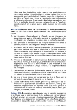 BORRADOR DE PROYECTO DE CÓDIGO ORGÁNICO INTEGRAL DE GARANTÍAS PENALES




    blicos y de libre circulación o en los casos en que se divulguen gra-
    baciones de audio o video obtenidas por uno de los intervinientes, no
    se requerirá autorización judicial. En estos casos, las grabaciones le
    servirán a la Fiscalía para integrar la investigación y para introducirlas
    al juicio como elemento de convicción. Las imágenes captadas con-
    forme lo señalado, deberán ponerse a disposición de la Fiscalía en
    soporte original, en un plazo que no podrá superar las veinticuatro
    horas.

Artículo 513.- Condiciones para la intervención de las comunicacio-
nes.- Las comunicaciones se podrán intervenir bajo los siguientes condi-
ciones:
1. La información relacionada con la infracción que se obtenga de las
   comunicaciones que se intercepten durante la investigación única-
   mente podrá ser utilizada en el proceso para el cual se las autorizó.
2. Está prohibida la interceptación de cualquier comunicación entre la
   persona procesada y su abogado o abogado defensor.
3. Al proceso solo se introducirán las grabaciones de aquellas conver-
   saciones o parte de ellas, que, a solicitud de la Fiscalía, se estimen
   útiles o relevantes para los fines de la investigación. No obstante la
   persona procesada podrá solicitar que se incluyan otras conversacio-
   nes u otras partes que han sido excluidas, cuando lo considere apro-
   piado para su defensa.
4. Procede la intercepción de comunicaciones de telefonía móvil, fija o
   de datos e internet, o de otro tipo, cuando la Fiscalía lo considere in-
   dispensable para impedir la consumación de una infracción, o para
   comprobar la existencia de una ya cometida, o la responsabilidad de
   los partícipes.
5. Las personas encargadas de interceptar, grabar y transcribir la co-
   municación tienen la obligación de guardar reserva sobre su conteni-
   do, salvo cuando se las llame a declarar en juicio.
6. La cinta grabada deberá ser conservada por la o el fiscal, con la
   transcripción suscrita por la persona que la elaboró.
7. Queda prohibido la interceptación, grabación y transcripción de co-
   municaciones que vulneren los derechos de los niños, niñas y ado-
   lescentes, especialmente en aquellos casos que podría generar la
   revictimización en casos de violencia intrafamiliar, sexual, física, psi-
   cológica, accidentes y otros.

Artículo 514.- Documentos semejantes.- La o el juzgador autorizará a
la o el fiscal para el reconocimiento de las grabaciones mencionadas en
el artículo anterior, así como de películas, registros informáticos, fotogra-
fías, discos u otros documentos semejantes. Para este efecto, con la in-
tervención de dos peritos que jurarán guardar reserva, la o el fiscal, en

                            COMISIÓN DE JUSTICIA Y ESTRUCTURA DEL ESTADO | 18 de abril de 2012 | Pág.   203 de 341
 