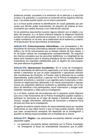 BORRADOR DE PROYECTO DE CÓDIGO ORGÁNICO INTEGRAL DE GARANTÍAS PENALES




audiencia privada, procederá a la exhibición de la película o a escuchar
el disco o la grabación y a examinar el contenido de los registros informá-
ticos. Las partes podrán asistir con el mismo juramento.
La o el fiscal podrá ordenar la identificación de voces grabadas por per-
sonas que afirmen poder reconocerlas, sin perjuicio de ordenar el reco-
nocimiento por medios técnicos o con intervención pericial.
Si los predichos documentos tuvieren alguna relación con el objeto y su-
jetos del proceso, la o el fiscal ordenará redactar la diligencia haciendo
constar en ella la parte pertinente al proceso. Si no la tuvieren, se limitará
a dejar constancia, en el acta, de la celebración de la audiencia y ordena-
rá la devolución de los documentos al interesado.

Artículo 515.- Comunicaciones informáticas.- Los proveedores y dis-
tribuidores de servicios informáticos deberán conservar los datos sobre el
tráfico y la vía de comunicación por un tiempo máximo de tres meses, a
fin de poder realizar las investigaciones correspondientes. Se seguirían
los mismos preceptos que las escuchas telefónicas. La integridad de los
datos será necesaria para la eficacia probatoria de los mismos. Deberán
presentarse los requisitos establecidos para el registro de comunicacio-
nes para efectuar la grabación.

Artículo 516.- Operaciones encubiertas.- En el curso de investigacio-
nes de actividades de delincuencia organizada y en tanto existan antece-
dentes o elementos de que se están preparando o ejecutando activida-
des constitutivas de infracción, la Fiscalía, bajo la dirección de su unidad
especializada, podrá planificar y ejecutar con la Policía Investigativa una
operación encubierta y autorizar a sus agentes para involucrarse o intro-
ducirse en organizaciones delictuales o en meras asociaciones o agrupa-
ciones con propósitos delictivos ocultando su identidad oficial, con el ob-
jetivo de identificar a los participantes, reunir información y recoger ante-
cedentes necesarios y útiles para la investigación.
La o el fiscal, cuando las circunstancias así lo requieran podrá disponer
que uno o más funcionarios de la Policía Investigativa puedan ingresar y
participar en reuniones en el lugar de trabajo o domicilio de los sospe-
chosos, recoger información, elementos de convicción y evidencia física
útil para los fines de la investigación.
El agente encubierto estará exento de responsabilidad penal por aquellas
infracciones en que deba incurrir o que no haya podido impedir, siempre
que sean consecuencia necesaria del desarrollo de la investigación y
guarden la debida proporcionalidad con la finalidad de la misma.

Artículo 517.- Reglas.- Las operaciones encubiertas deberán cumplir las
siguientes reglas:
1. La operación encubierta deberá solicitarse por la Policía Investigati-
   va, entregando al fiscal los antecedentes necesarios que la justifi-

                             COMISIÓN DE JUSTICIA Y ESTRUCTURA DEL ESTADO | 18 de abril de 2012 | Pág.   204 de 341
 