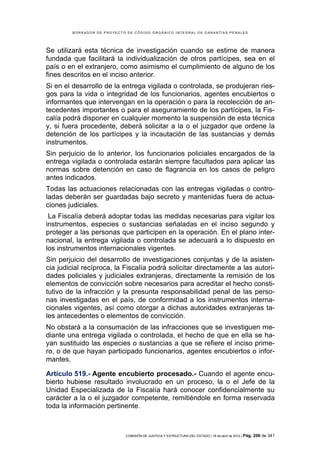 BORRADOR DE PROYECTO DE CÓDIGO ORGÁNICO INTEGRAL DE GARANTÍAS PENALES




Se utilizará esta técnica de investigación cuando se estime de manera
fundada que facilitará la individualización de otros partícipes, sea en el
país o en el extranjero, como asimismo el cumplimiento de alguno de los
fines descritos en el inciso anterior.
Si en el desarrollo de la entrega vigilada o controlada, se produjeran ries-
gos para la vida o integridad de los funcionarios, agentes encubiertos o
informantes que intervengan en la operación o para la recolección de an-
tecedentes importantes o para el aseguramiento de los partícipes, la Fis-
calía podrá disponer en cualquier momento la suspensión de esta técnica
y, si fuera procedente, deberá solicitar a la o el juzgador que ordene la
detención de los partícipes y la incautación de las sustancias y demás
instrumentos.
Sin perjuicio de lo anterior, los funcionarios policiales encargados de la
entrega vigilada o controlada estarán siempre facultados para aplicar las
normas sobre detención en caso de flagrancia en los casos de peligro
antes indicados.
Todas las actuaciones relacionadas con las entregas vigiladas o contro-
ladas deberán ser guardadas bajo secreto y mantenidas fuera de actua-
ciones judiciales.
 La Fiscalía deberá adoptar todas las medidas necesarias para vigilar los
instrumentos, especies o sustancias señaladas en el inciso segundo y
proteger a las personas que participen en la operación. En el plano inter-
nacional, la entrega vigilada o controlada se adecuará a lo dispuesto en
los instrumentos internacionales vigentes.
Sin perjuicio del desarrollo de investigaciones conjuntas y de la asisten-
cia judicial recíproca, la Fiscalía podrá solicitar directamente a las autori-
dades policiales y judiciales extranjeras, directamente la remisión de los
elementos de convicción sobre necesarios para acreditar el hecho consti-
tutivo de la infracción y la presunta responsabilidad penal de las perso-
nas investigadas en el país, de conformidad a los instrumentos interna-
cionales vigentes, así como otorgar a dichas autoridades extranjeras ta-
les antecedentes o elementos de convicción.
No obstará a la consumación de las infracciones que se investiguen me-
diante una entrega vigilada o controlada, el hecho de que en ella se ha-
yan sustituido las especies o sustancias a que se refiere el inciso prime-
ro, o de que hayan participado funcionarios, agentes encubiertos o infor-
mantes.

Artículo 519.- Agente encubierto procesado.- Cuando el agente encu-
bierto hubiese resultado involucrado en un proceso, la o el Jefe de la
Unidad Especializada de la Fiscalía hará conocer confidencialmente su
carácter a la o el juzgador competente, remitiéndole en forma reservada
toda la información pertinente.



                             COMISIÓN DE JUSTICIA Y ESTRUCTURA DEL ESTADO | 18 de abril de 2012 | Pág.   206 de 341
 