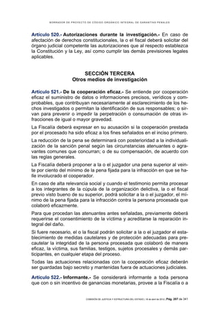 BORRADOR DE PROYECTO DE CÓDIGO ORGÁNICO INTEGRAL DE GARANTÍAS PENALES




Artículo 520.- Autorizaciones durante la investigación.- En caso de
afectación de derechos constitucionales, la o el fiscal deberá solicitar del
órgano judicial competente las autorizaciones que al respecto establezca
la Constitución y la Ley, así como cumplir las demás previsiones legales
aplicables.


                           SECCIÓN TERCERA
                      Otros medios de investigación

Artículo 521.- De la cooperación eficaz.- Se entiende por cooperación
eficaz el suministro de datos o informaciones precisos, verídicos y com-
probables, que contribuyan necesariamente al esclarecimiento de los he-
chos investigados o permitan la identificación de sus responsables; o sir-
van para prevenir o impedir la perpetración o consumación de otras in-
fracciones de igual o mayor gravedad.
La Fiscalía deberá expresar en su acusación si la cooperación prestada
por el procesado ha sido eficaz a los fines señalados en el inciso primero.
La reducción de la pena se determinará con posterioridad a la individuali-
zación de la sanción penal según las circunstancias atenuantes o agra-
vantes comunes que concurran; o de su compensación, de acuerdo con
las reglas generales.
La Fiscalía deberá proponer a la o el juzgador una pena superior al vein-
te por ciento del mínimo de la pena fijada para la infracción en que se ha-
lle involucrado el cooperador.
En caso de alta relevancia social y cuando el testimonio permita procesar
a los integrantes de la cúpula de la organización delictiva, la o el fiscal
previo visto bueno de su superior, podrá solicitar a la o el juzgador, el mí-
nimo de la pena fijada para la infracción contra la persona procesada que
colaboró eficazmente.
Para que procedan las atenuantes antes señaladas, previamente deberá
requerirse el consentimiento de la víctima y acreditarse la reparación in-
tegral del daño.
Si fuere necesario, el o la fiscal podrán solicitar a la o el juzgador el esta-
blecimiento de medidas cautelares y de protección adecuadas para pre-
cautelar la integridad de la persona procesada que colaboró de manera
eficaz, la víctima, sus familias, testigos, sujetos procesales y demás par-
ticipantes, en cualquier etapa del proceso.
Todas las actuaciones relacionadas con la cooperación eficaz deberán
ser guardadas bajo secreto y mantenidas fuera de actuaciones judiciales.

Artículo 522.- Informante.- Se considerará informante a toda persona
que con o sin incentivo de ganancias monetarias, provee a la Fiscalía o a


                             COMISIÓN DE JUSTICIA Y ESTRUCTURA DEL ESTADO | 18 de abril de 2012 | Pág.   207 de 341
 