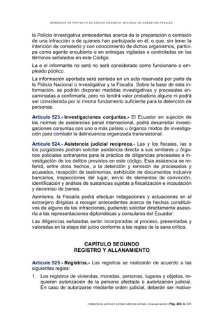 BORRADOR DE PROYECTO DE CÓDIGO ORGÁNICO INTEGRAL DE GARANTÍAS PENALES




la Policía Investigativa antecedentes acerca de la preparación o comisión
de una infracción o de quienes han participado en él, o que, sin tener la
intención de cometerlo y con conocimiento de dichos organismos, partici-
pa como agente encubierto o en entregas vigiladas o controladas en los
términos señalados en este Código.
La o el informante no será no será considerado como funcionario o em-
pleado público.
La información aportada será sentada en un acta reservada por parte de
la Policía Nacional o Investigativa y la Fiscalía. Sobre la base de esta in-
formación, se podrán disponer medidas investigativas y procesales en-
caminadas a confirmarla, pero no tendrá valor probatorio alguno ni podrá
ser considerada por sí misma fundamento suficiente para la detención de
personas.

Artículo 523.- Investigaciones conjuntas.- El Ecuador en sujeción de
las normas de asistencias penal internacional, podrá desarrollar investi-
gaciones conjuntas con uno o más países u órganos mixtos de investiga-
ción para combatir la delincuencia organizada transnacional.

Artículo 524.- Asistencia judicial recíproca.- Las y los fiscales, las o
los juzgadores podrán solicitar asistencia directa a sus similares u órga-
nos policiales extranjeros para la práctica de diligencias procesales e in-
vestigación de los delitos previstos en este código. Esta asistencia se re-
ferirá, entre otros hechos, a la detención y remisión de procesados y
acusados, recepción de testimonios, exhibición de documentos inclusive
bancarios, inspecciones del lugar, envío de elementos de convicción,
identificación y análisis de sustancias sujetas a fiscalización e incautación
y decomiso de bienes.
Asimismo, la Fiscalía podrá efectuar indagaciones y actuaciones en el
extranjero dirigidas a recoger antecedentes acerca de hechos constituti-
vos de alguno de las infracciones, pudiendo solicitar directamente aseso-
ría a las representaciones diplomáticas y consulares del Ecuador.
Las diligencias señaladas serán incorporadas al proceso, presentadas y
valoradas en la etapa del juicio conforme a las reglas de la sana crítica.


                        CAPÍTULO SEGUNDO
                     REGISTRO Y ALLANAMIENTO

Artículo 525.- Registros.- Los registros se realizarán de acuerdo a las
siguientes reglas:
1. Los registros de viviendas, moradas, personas, lugares y objetos, re-
   quieren autorización de la persona afectada o autorización judicial.
   En caso de autorizarse mediante orden judicial, deberán ser motiva-


                            COMISIÓN DE JUSTICIA Y ESTRUCTURA DEL ESTADO | 18 de abril de 2012 | Pág.   208 de 341
 