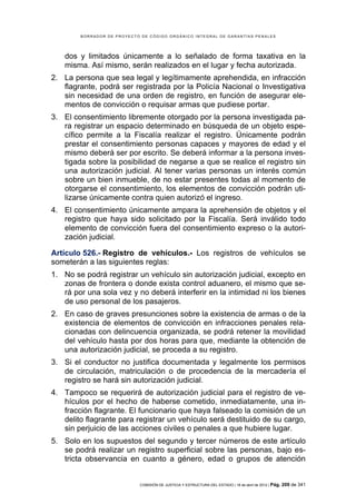 BORRADOR DE PROYECTO DE CÓDIGO ORGÁNICO INTEGRAL DE GARANTÍAS PENALES




    dos y limitados únicamente a lo señalado de forma taxativa en la
    misma. Así mismo, serán realizados en el lugar y fecha autorizada.
2. La persona que sea legal y legítimamente aprehendida, en infracción
   flagrante, podrá ser registrada por la Policía Nacional o Investigativa
   sin necesidad de una orden de registro, en función de asegurar ele-
   mentos de convicción o requisar armas que pudiese portar.
3. El consentimiento libremente otorgado por la persona investigada pa-
   ra registrar un espacio determinado en búsqueda de un objeto espe-
   cífico permite a la Fiscalía realizar el registro. Únicamente podrán
   prestar el consentimiento personas capaces y mayores de edad y el
   mismo deberá ser por escrito. Se deberá informar a la persona inves-
   tigada sobre la posibilidad de negarse a que se realice el registro sin
   una autorización judicial. Al tener varias personas un interés común
   sobre un bien inmueble, de no estar presentes todas al momento de
   otorgarse el consentimiento, los elementos de convicción podrán uti-
   lizarse únicamente contra quien autorizó el ingreso.
4. El consentimiento únicamente ampara la aprehensión de objetos y el
   registro que haya sido solicitado por la Fiscalía. Será inválido todo
   elemento de convicción fuera del consentimiento expreso o la autori-
   zación judicial.

Artículo 526.- Registro de vehículos.- Los registros de vehículos se
someterán a las siguientes reglas:
1. No se podrá registrar un vehículo sin autorización judicial, excepto en
   zonas de frontera o donde exista control aduanero, el mismo que se-
   rá por una sola vez y no deberá interferir en la intimidad ni los bienes
   de uso personal de los pasajeros.
2. En caso de graves presunciones sobre la existencia de armas o de la
   existencia de elementos de convicción en infracciones penales rela-
   cionadas con delincuencia organizada, se podrá retener la movilidad
   del vehículo hasta por dos horas para que, mediante la obtención de
   una autorización judicial, se proceda a su registro.
3. Si el conductor no justifica documentada y legalmente los permisos
   de circulación, matriculación o de procedencia de la mercadería el
   registro se hará sin autorización judicial.
4. Tampoco se requerirá de autorización judicial para el registro de ve-
   hículos por el hecho de haberse cometido, inmediatamente, una in-
   fracción flagrante. El funcionario que haya falseado la comisión de un
   delito flagrante para registrar un vehículo será destituido de su cargo,
   sin perjuicio de las acciones civiles o penales a que hubiere lugar.
5. Solo en los supuestos del segundo y tercer números de este artículo
   se podrá realizar un registro superficial sobre las personas, bajo es-
   tricta observancia en cuanto a género, edad o grupos de atención


                            COMISIÓN DE JUSTICIA Y ESTRUCTURA DEL ESTADO | 18 de abril de 2012 | Pág.   209 de 341
 