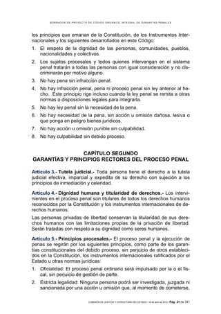 BORRADOR DE PROYECTO DE CÓDIGO ORGÁNICO INTEGRAL DE GARANTÍAS PENALES




los principios que emanan de la Constitución, de los Instrumentos Inter-
nacionales y los siguientes desarrollados en este Código:
1. El respeto de la dignidad de las personas, comunidades, pueblos,
   nacionalidades y colectivos.
2. Los sujetos procesales y todos quienes intervengan en el sistema
   penal tratarán a todas las personas con igual consideración y no dis-
   criminarán por motivo alguno.
3. No hay pena sin infracción penal.
4. No hay infracción penal, pena ni proceso penal sin ley anterior al he-
   cho. Este principio rige incluso cuando la ley penal se remita a otras
   normas o disposiciones legales para integrarla.
5. No hay ley penal sin la necesidad de la pena.
6. No hay necesidad de la pena, sin acción u omisión dañosa, lesiva o
   que ponga en peligro bienes jurídicos.
7. No hay acción u omisión punible sin culpabilidad.
8. No hay culpabilidad sin debido proceso.


                CAPÍTULO SEGUNDO
GARANTÍAS Y PRINCIPIOS RECTORES DEL PROCESO PENAL

Artículo 3.- Tutela judicial.- Toda persona tiene el derecho a la tutela
judicial efectiva, imparcial y expedita de su derecho con sujeción a los
principios de inmediación y celeridad.

Artículo 4.- Dignidad humana y titularidad de derechos.- Los intervi-
nientes en el proceso penal son titulares de todos los derechos humanos
reconocidos por la Constitución y los instrumentos internacionales de de-
rechos humanos.
Las personas privadas de libertad conservan la titularidad de sus dere-
chos humanos con las limitaciones propias de la privación de libertad.
Serán tratadas con respeto a su dignidad como seres humanos.

Artículo 5.- Principios procesales.- El proceso penal y la ejecución de
penas se regirán por los siguientes principios, como parte de los garan-
tías constitucionales del debido proceso, sin perjuicio de otros estableci-
dos en la Constitución, los instrumentos internacionales ratificados por el
Estado u otras normas jurídicas:
1. Oficialidad: El proceso penal ordinario será impulsado por la o el fis-
   cal, sin perjuicio de gestión de parte.
2. Estricta legalidad: Ninguna persona podrá ser investigada, juzgada ni
   sancionada por una acción u omisión que, al momento de cometerse,

                             COMISIÓN DE JUSTICIA Y ESTRUCTURA DEL ESTADO | 18 de abril de 2012 | Pág.   21 de 341
 