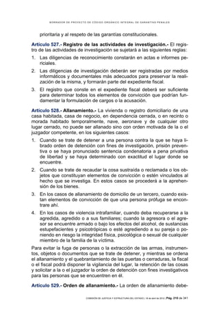 BORRADOR DE PROYECTO DE CÓDIGO ORGÁNICO INTEGRAL DE GARANTÍAS PENALES




    prioritaria y al respeto de las garantías constitucionales.

Artículo 527.- Registro de las actividades de investigación.- El regis-
tro de las actividades de investigación se sujetará a las siguientes reglas:
1. Las diligencias de reconocimiento constarán en actas e informes pe-
   riciales.
2. Las diligencias de investigación deberán ser registradas por medios
   informáticos y documentales más adecuados para preservar la reali-
   zación de la misma, y formarán parte del expediente fiscal.
3. El registro que conste en el expediente fiscal deberá ser suficiente
   para determinar todos los elementos de convicción que podrían fun-
   damentar la formulación de cargos o la acusación.

Artículo 528.- Allanamiento.- La vivienda o registro domiciliario de una
casa habitada, casa de negocio, en dependencia cerrada, o en recinto o
morada habitado temporalmente, nave, aeronave y de cualquier otro
lugar cerrado, no puede ser allanado sino con orden motivada de la o el
juzgador competente, en los siguientes casos:
1. Cuando se trate de detener a una persona contra la que se haya li-
   brado orden de detención con fines de investigación, prisión preven-
   tiva o se haya pronunciado sentencia condenatoria a pena privativa
   de libertad y se haya determinado con exactitud el lugar donde se
   encuentre.
2. Cuando se trate de recaudar la cosa sustraída o reclamada o los ob-
   jetos que constituyan elementos de convicción o estén vinculados al
   hecho que se investiga. En estos casos se procederá a la aprehen-
   sión de los bienes.
3. En los casos de allanamiento de domicilio de un tercero, cuando exis-
   tan elementos de convicción de que una persona prófuga se encon-
   trare ahí.
4. En los casos de violencia intrafamiliar, cuando deba recuperarse a la
   agredida, agredido o a sus familiares; cuando la agresora o el agre-
   sor se encuentre armado o bajo los efectos del alcohol, de sustancias
   estupefacientes y psicotrópicas o esté agrediendo a su pareja o po-
   niendo en riesgo la integridad física, psicológica o sexual de cualquier
   miembro de la familia de la víctima.
Para evitar la fuga de personas o la extracción de las armas, instrumen-
tos, objetos o documentos que se trate de detener, y mientras se ordena
el allanamiento y el quebrantamiento de las puertas o cerraduras, la fiscal
o el fiscal podrá disponer la vigilancia del lugar, la retención de las cosas
y solicitar a la o el juzgador la orden de detención con fines investigativos
para las personas que se encuentren en él.

Artículo 529.- Orden de allanamiento.- La orden de allanamiento debe-

                            COMISIÓN DE JUSTICIA Y ESTRUCTURA DEL ESTADO | 18 de abril de 2012 | Pág.   210 de 341
 
