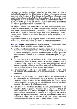 BORRADOR DE PROYECTO DE CÓDIGO ORGÁNICO INTEGRAL DE GARANTÍAS PENALES




rá constar por escrito y señalará los motivos que determinaron el registro,
su finalidad específica, las diligencias a practicar, el tiempo aproximado
que durará, la dirección o ubicación concreta del lugar o lugares donde
se ejecute el allanamiento y la fecha de expedición de la orden. En casos
de urgencia, el fiscal o la fiscal podrá solicitar la orden verbalmente o por
cualquier medio que fuere conveniente, dejando constancia detallada de
los motivos que determinaron el allanamiento.
De no ser posible la descripción exacta del lugar o lugares por registrar,
la o el fiscal deberá indicar en orden los argumentos para que, a pesar de
ello, deba proceder al operativo. En ninguna circunstancia podrá autori-
zarse por la Fiscalía el diligenciamiento de órdenes de registro y allana-
miento indiscriminados, o en donde de manera global se señale el bien
por registrar.
Dispuesta la orden, la o el juzgador deberá formalizarla y ordenará al
funcionario judicial competente que siente la razón correspondiente.

Artículo 530.- Procedimiento del allanamiento.- El allanamiento debe-
rá realizarse de conformidad con las siguientes reglas:
1. El allanamiento se realizará con la presencia de la o el fiscal y de ser
   necesario le acompañarán miembros de la Unidad Especializada de
   la Policía Investigativa, sin que puedan ingresar al lugar que debe
   allanarse otras personas que no sean las autorizadas por la o el juz-
   gador.
2. Si presentada la orden de allanamiento, la dueña o dueño o habitante
   de la vivienda, lugar de trabajo o local, se resistiere a la entrega de la
   persona o de las cosas, o al ingreso o exhibición de lugares u objetos
   que se encuentren al interior de dichos lugares, la o el juzgador orde-
   nará el quebrantamiento de las puertas o cerraduras.
3. Por economía procesal la o el fiscal podrá solicitar en el mismo acto
   las órdenes de allanamiento y el quebrantamiento de las puertas o
   cerraduras.
4. Practicado el allanamiento, la o el fiscal reconocerá en presencia de
   los concurrentes las dependencias del local allanado, las armas, do-
   cumentos u objetos concernientes a la infracción. La Policía Investi-
   gativa recogerá los elementos de convicción pertinentes, previo in-
   ventario y descripción detallada y embalaje.
5. Para allanar una misión diplomática o consular, o la residencia de los
   miembros de las respectivas misiones, la o el juzgador se dirigirá con
   copia del proceso a la entidad encargada de las políticas de relacio-
   nes exteriores, solicitándole la práctica de la diligencia. En caso de
   negativa del agente diplomático o consular, el allanamiento no podrá
   realizarse. En todo caso, se estará a lo dispuesto en las convencio-
   nes internacionales vigentes en el Ecuador sobre la materia.


                            COMISIÓN DE JUSTICIA Y ESTRUCTURA DEL ESTADO | 18 de abril de 2012 | Pág.   211 de 341
 