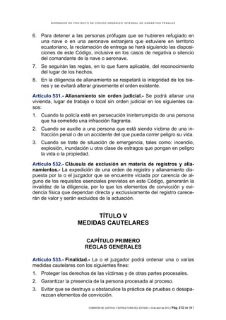 BORRADOR DE PROYECTO DE CÓDIGO ORGÁNICO INTEGRAL DE GARANTÍAS PENALES




6. Para detener a las personas prófugas que se hubieren refugiado en
   una nave o en una aeronave extranjera que estuviere en territorio
   ecuatoriano, la reclamación de entrega se hará siguiendo las disposi-
   ciones de este Código, inclusive en los casos de negativa o silencio
   del comandante de la nave o aeronave.
7. Se seguirán las reglas, en lo que fuere aplicable, del reconocimiento
   del lugar de los hechos.
8. En la diligencia de allanamiento se respetará la integridad de los bie-
   nes y se evitará alterar gravemente el orden existente.

Artículo 531.- Allanamiento sin orden judicial.- Se podrá allanar una
vivienda, lugar de trabajo o local sin orden judicial en los siguientes ca-
sos:
1. Cuando la policía esté en persecución ininterrumpida de una persona
   que ha cometido una infracción flagrante.
2. Cuando se auxilie a una persona que está siendo víctima de una in-
   fracción penal o de un accidente del que pueda correr peligro su vida.
3. Cuando se trate de situación de emergencia, tales como: incendio,
   explosión, inundación u otra clase de estragos que pongan en peligro
   la vida o la propiedad.

Artículo 532.- Cláusula de exclusión en materia de registros y alla-
namientos.- La expedición de una orden de registro y allanamiento dis-
puesta por la o el juzgador que se encuentre viciada por carencia de al-
guno de los requisitos esenciales previstos en este Código, generarán la
invalidez de la diligencia, por lo que los elementos de convicción y evi-
dencia física que dependan directa y exclusivamente del registro carece-
rán de valor y serán excluidos de la actuación.


                           TÍTULO V
                      MEDIDAS CAUTELARES

                          CAPÍTULO PRIMERO
                          REGLAS GENERALES

Artículo 533.- Finalidad.- La o el juzgador podrá ordenar una o varias
medidas cautelares con los siguientes fines:
1. Proteger los derechos de las víctimas y de otras partes procesales.
2. Garantizar la presencia de la persona procesada al proceso.
3. Evitar que se destruya u obstaculice la práctica de pruebas o desapa-
   rezcan elementos de convicción.

                            COMISIÓN DE JUSTICIA Y ESTRUCTURA DEL ESTADO | 18 de abril de 2012 | Pág.   212 de 341
 