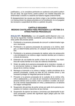 BORRADOR DE PROYECTO DE CÓDIGO ORGÁNICO INTEGRAL DE GARANTÍAS PENALES




justificados y, si lo considera pertinente en audiencia oral podrá sustituir-
las por otras. De igual forma, podrá sustituir una medida dispuesta con
anterioridad o dictarla no obstante de haberla negado anteriormente.
Si desaparecieren las causas que dieron origen a las medidas cautelares
o si transcurrieren los plazos previstos en la Constitución, la o el juzgador
las revocará o suspenderá de oficio o a petición de parte.


               CAPÍTULO SEGUNDO
MEDIDAS CAUTELARES PARA PROTEGER A LA VÍCTIMA O A
            OTRAS PARTES PROCESALES

Artículo 537.- Modalidades.- La o el juzgador podrá disponer una o va-
rias de las siguientes medidas cautelares, para proteger a las víctimas u
otras partes del proceso penal:
1. Prohibición a la persona procesada de concurrir a determinados luga-
   res o reuniones.
2. Prohibición a la persona procesada de acercarse a la víctima, testi-
   gos y a determinadas personas, en cualquier lugar donde se encuen-
   tren.
3. Prohibición a la persona procesada de realizar actos de persecución
   o de intimidación a la víctima o algún miembro familiar por sí mismo o
   a través de terceros.
4. Extensión de una boleta de auxilio a favor de la víctima o los miem-
   bros del núcleo familiar en el caso de violencia intrafamiliar.
5. Orden de salida de la persona procesada de la vivienda o morada, si
   la convivencia implica un riesgo para la seguridad física, psíquica o
   sexual de la víctima o testigo.
6. Reintegro al domicilio a la víctima o testigo y salida simultánea de la
   persona procesada, cuando se trate de una vivienda común y sea
   necesario proteger la integridad personal de éstos.
7. Privación a la persona procesada de la custodia de la víctima niña,
   niño o adolescente, y, en caso de ser necesario nombramiento a una
   persona idónea como su tutora, tutor o curadora o curador, de acuer-
   do a las normas especializadas en niñez y adolescencia o el derecho
   civil según corresponda.
8. Suspensión del permiso de portar armas por parte de la persona pro-
   cesada si lo hubiere o decomiso de las mismas.
9. Suspensión de ejercer las tareas o funciones que desempeñe la per-
   sona procesada, cuando ello significare algún peligro para las vícti-
   mas o testigos.


                            COMISIÓN DE JUSTICIA Y ESTRUCTURA DEL ESTADO | 18 de abril de 2012 | Pág.   214 de 341
 