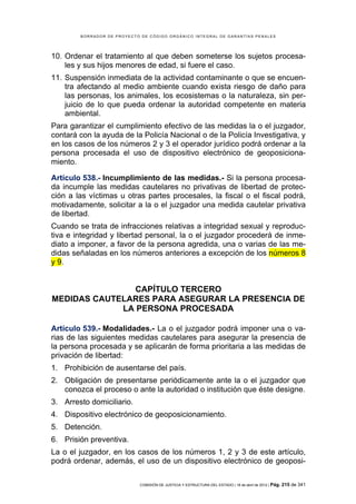 BORRADOR DE PROYECTO DE CÓDIGO ORGÁNICO INTEGRAL DE GARANTÍAS PENALES




10. Ordenar el tratamiento al que deben someterse los sujetos procesa-
    les y sus hijos menores de edad, si fuere el caso.
11. Suspensión inmediata de la actividad contaminante o que se encuen-
    tra afectando al medio ambiente cuando exista riesgo de daño para
    las personas, los animales, los ecosistemas o la naturaleza, sin per-
    juicio de lo que pueda ordenar la autoridad competente en materia
    ambiental.
Para garantizar el cumplimiento efectivo de las medidas la o el juzgador,
contará con la ayuda de la Policía Nacional o de la Policía Investigativa, y
en los casos de los números 2 y 3 el operador jurídico podrá ordenar a la
persona procesada el uso de dispositivo electrónico de geoposiciona-
miento.

Artículo 538.- Incumplimiento de las medidas.- Si la persona procesa-
da incumple las medidas cautelares no privativas de libertad de protec-
ción a las víctimas u otras partes procesales, la fiscal o el fiscal podrá,
motivadamente, solicitar a la o el juzgador una medida cautelar privativa
de libertad.
Cuando se trata de infracciones relativas a integridad sexual y reproduc-
tiva e integridad y libertad personal, la o el juzgador procederá de inme-
diato a imponer, a favor de la persona agredida, una o varias de las me-
didas señaladas en los números anteriores a excepción de los números 8
y 9.


                CAPÍTULO TERCERO
MEDIDAS CAUTELARES PARA ASEGURAR LA PRESENCIA DE
             LA PERSONA PROCESADA

Artículo 539.- Modalidades.- La o el juzgador podrá imponer una o va-
rias de las siguientes medidas cautelares para asegurar la presencia de
la persona procesada y se aplicarán de forma prioritaria a las medidas de
privación de libertad:
1. Prohibición de ausentarse del país.
2. Obligación de presentarse periódicamente ante la o el juzgador que
   conozca el proceso o ante la autoridad o institución que éste designe.
3. Arresto domiciliario.
4. Dispositivo electrónico de geoposicionamiento.
5. Detención.
6. Prisión preventiva.
La o el juzgador, en los casos de los números 1, 2 y 3 de este artículo,
podrá ordenar, además, el uso de un dispositivo electrónico de geoposi-

                            COMISIÓN DE JUSTICIA Y ESTRUCTURA DEL ESTADO | 18 de abril de 2012 | Pág.   215 de 341
 