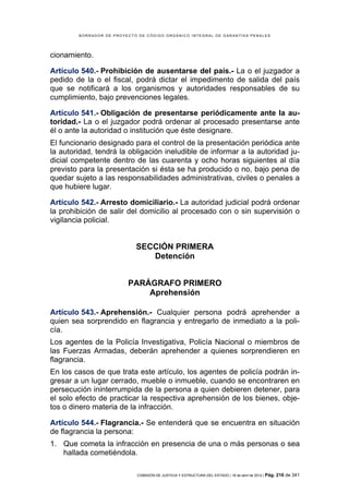 BORRADOR DE PROYECTO DE CÓDIGO ORGÁNICO INTEGRAL DE GARANTÍAS PENALES




cionamiento.

Artículo 540.- Prohibición de ausentarse del país.- La o el juzgador a
pedido de la o el fiscal, podrá dictar el impedimento de salida del país
que se notificará a los organismos y autoridades responsables de su
cumplimiento, bajo prevenciones legales.

Artículo 541.- Obligación de presentarse periódicamente ante la au-
toridad.- La o el juzgador podrá ordenar al procesado presentarse ante
él o ante la autoridad o institución que éste designare.
El funcionario designado para el control de la presentación periódica ante
la autoridad, tendrá la obligación ineludible de informar a la autoridad ju-
dicial competente dentro de las cuarenta y ocho horas siguientes al día
previsto para la presentación si ésta se ha producido o no, bajo pena de
quedar sujeto a las responsabilidades administrativas, civiles o penales a
que hubiere lugar.

Artículo 542.- Arresto domiciliario.- La autoridad judicial podrá ordenar
la prohibición de salir del domicilio al procesado con o sin supervisión o
vigilancia policial.


                            SECCIÓN PRIMERA
                               Detención


                         PARÁGRAFO PRIMERO
                             Aprehensión

Artículo 543.- Aprehensión.- Cualquier persona podrá aprehender a
quien sea sorprendido en flagrancia y entregarlo de inmediato a la poli-
cía.
Los agentes de la Policía Investigativa, Policía Nacional o miembros de
las Fuerzas Armadas, deberán aprehender a quienes sorprendieren en
flagrancia.
En los casos de que trata este artículo, los agentes de policía podrán in-
gresar a un lugar cerrado, mueble o inmueble, cuando se encontraren en
persecución ininterrumpida de la persona a quien debieren detener, para
el solo efecto de practicar la respectiva aprehensión de los bienes, obje-
tos o dinero materia de la infracción.

Artículo 544.- Flagrancia.- Se entenderá que se encuentra en situación
de flagrancia la persona:
1. Que cometa la infracción en presencia de una o más personas o sea
   hallada cometiéndola.

                            COMISIÓN DE JUSTICIA Y ESTRUCTURA DEL ESTADO | 18 de abril de 2012 | Pág.   216 de 341
 