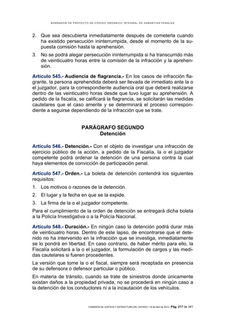 BORRADOR DE PROYECTO DE CÓDIGO ORGÁNICO INTEGRAL DE GARANTÍAS PENALES




2. Que sea descubierta inmediatamente después de cometerla cuando
   ha existido persecución ininterrumpida, desde el momento de la su-
   puesta comisión hasta la aprehensión.
3. No se podrá alegar persecución ininterrumpida si ha transcurrido más
   de veinticuatro horas entre la comisión de la infracción y la aprehen-
   sión.

Artículo 545.- Audiencia de flagrancia.- En los casos de infracción fla-
grante, la persona aprehendida deberá ser llevada de inmediato ante la o
el juzgador, para la correspondiente audiencia oral que deberá realizarse
dentro de las veinticuatro horas desde que tuvo lugar su aprehensión. A
pedido de la fiscalía, se calificará la flagrancia, se solicitarán las medidas
cautelares que el caso amerite y se determinará el proceso correspon-
diente a seguirse dependiendo de la infracción que se trate.


                          PARÁGRAFO SEGUNDO
                               Detención

Artículo 546.- Detención.- Con el objeto de investigar una infracción de
ejercicio público de la acción, a pedido de la Fiscalía, la o el juzgador
competente podrá ordenar la detención de una persona contra la cual
haya elementos de convicción de participación penal.

Artículo 547.- Orden.- La boleta de detención contendrá los siguientes
requisitos:
1. Los motivos o razones de la detención.
2. El lugar y la fecha en que se la expide.
3. La firma de la o el juzgador competente.
Para el cumplimiento de la orden de detención se entregará dicha boleta
a la Policía Investigativa o a la Policía Nacional.

Artículo 548.- Duración.- En ningún caso la detención podrá durar más
de veinticuatro horas. Dentro de este lapso, de encontrarse que el dete-
nido no ha intervenido en la infracción que se investiga, inmediatamente
se lo pondrá en libertad. En caso contrario, de haber mérito para ello, la
Fiscalía solicitará a la o el juzgador, la formulación de cargos y las medi-
das cautelares si fueren procedentes.
La versión que tome la o el fiscal, siempre será receptada en presencia
de su defensora o defensor particular o público.
En materia de tránsito, cuando se trate de siniestros donde únicamente
existan daños a la propiedad privada, no se procederá en ningún caso a
la detención de los conductores ni a la incautación de los vehículos.


                             COMISIÓN DE JUSTICIA Y ESTRUCTURA DEL ESTADO | 18 de abril de 2012 | Pág.   217 de 341
 