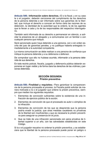 BORRADOR DE PROYECTO DE CÓDIGO ORGÁNICO INTEGRAL DE GARANTÍAS PENALES




Artículo 549.- Información sobre derechos.- El o la fiscal, y en su caso
la o el juzgador, deberán cerciorarse del cumplimiento de los derechos
de la persona detenida a ser informado sobre sus garantías de la liber-
tad, que incluye el derecho a conocer en forma clara las razones de su
detención, la identidad de la autoridad que la ordenó, la de los agentes
que la llevan a cabo y la de los responsables del respectivo interrogato-
rio.
También será informada de su derecho a permanecer en silencio, a soli-
citar la presencia de un abogado y a comunicarse con un familiar o con
cualquier persona que indique.
Será sancionado quien haya detenido a una persona, con o sin orden es-
crita del juez de garantías penales, y no justifique haberla entregado in-
mediatamente a la autoridad competente.
La misma comunicación se debe realizar a una persona de confianza que
indique la persona detenida y a su defensora o defensor.
De comprobar que ello no hubiese ocurrido, informarán a la persona dete-
nida de sus derechos.
En todo recinto policial, fiscalía, juzgado y defensoría pública deberán ex-
ponerse en lugar visible y de forma clara los derechos de las víctimas y per-
sonas detenidas.


                            SECCIÓN SEGUNDA
                             Prisión preventiva

Artículo 550.- Finalidad y requisitos.- Para garantizar la comparecen-
cia de la persona procesada al proceso, la Fiscalía podrá solicitar de ma-
nera motivada a la o el juzgador que ordene la prisión preventiva, siem-
pre que medien los siguientes requisitos:
1. Elementos de convicción suficientes sobre la existencia de una in-
   fracción de ejercicio público de la acción.
2. Elementos de convicción de que el procesado es autor o cómplice de
   la infracción.
3. Elementos de convicción de los que se desprenda que la persona
   podría evadir la justicia, que otras medidas cautelares no privativas
   de la libertad son insuficientes y que es necesaria la prisión preventi-
   va para asegurar su presencia en el juicio.
4. Que se trate de una infracción sancionada con pena privativa de li-
   bertad superior a un año, con las salvedades establecidas en este
   Código.
Si la o el juzgador resuelve no ordenar la prisión preventiva, y se estable-
ciera que la libertad de la persona procesada puede poner en peligro o

                            COMISIÓN DE JUSTICIA Y ESTRUCTURA DEL ESTADO | 18 de abril de 2012 | Pág.   218 de 341
 