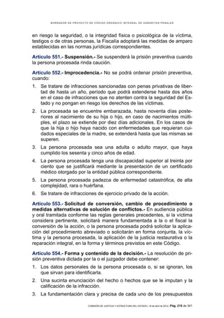 BORRADOR DE PROYECTO DE CÓDIGO ORGÁNICO INTEGRAL DE GARANTÍAS PENALES




en riesgo la seguridad, o la integridad física o psicológica de la víctima,
testigos o de otras personas, la Fiscalía adoptará las medidas de amparo
establecidas en las normas jurídicas correspondientes.

Artículo 551.- Suspensión.- Se suspenderá la prisión preventiva cuando
la persona procesada rinda caución.

Artículo 552.- Improcedencia.- No se podrá ordenar prisión preventiva,
cuando:
1. Se tratare de infracciones sancionadas con penas privativas de liber-
   tad de hasta un año, período que podrá extenderse hasta dos años
   en el caso de infracciones que no atenten contra la seguridad del Es-
   tado y no pongan en riesgo los derechos de las víctimas.
2. La procesada se encuentre embarazada, hasta noventa días poste-
   riores al nacimiento de su hija o hijo, en caso de nacimientos múlti-
   ples, el plazo se extiende por diez días adicionales. En los casos de
   que la hija o hijo haya nacido con enfermedades que requieran cui-
   dados especiales de la madre, se extenderá hasta que las mismas se
   superen.
3. La persona procesada sea una adulta o adulto mayor, que haya
   cumplido los sesenta y cinco años de edad.
4. La persona procesada tenga una discapacidad superior al treinta por
   ciento que se justificará mediante la presentación de un certificado
   médico otorgado por la entidad pública correspondiente.
5. La persona procesada padezca de enfermedad catastrófica, de alta
   complejidad, rara o huérfana.
6. Se tratare de infracciones de ejercicio privado de la acción.

Artículo 553.- Solicitud de conversión, cambio de procedimiento o
medidas alternativas de solución de conflictos.- En audiencia pública
y oral tramitada conforme las reglas generales precedentes, si la víctima
considera pertinente, solicitará manera fundamentada a la o el fiscal la
conversión de la acción, o la persona procesada podrá solicitar la aplica-
ción del procedimiento abreviado o solicitarán en forma conjunta, la víc-
tima y la persona procesada, la aplicación de la justicia restaurativa o la
reparación integral, en la forma y términos previstos en este Código.

Artículo 554.- Forma y contenido de la decisión.- La resolución de pri-
sión preventiva dictada por la o el juzgador debe contener:
1. Los datos personales de la persona procesada o, si se ignoran, los
   que sirvan para identificarla.
2. Una sucinta enunciación del hecho o hechos que se le imputan y la
   calificación de la infracción.
3. La fundamentación clara y precisa de cada uno de los presupuestos

                            COMISIÓN DE JUSTICIA Y ESTRUCTURA DEL ESTADO | 18 de abril de 2012 | Pág.   219 de 341
 