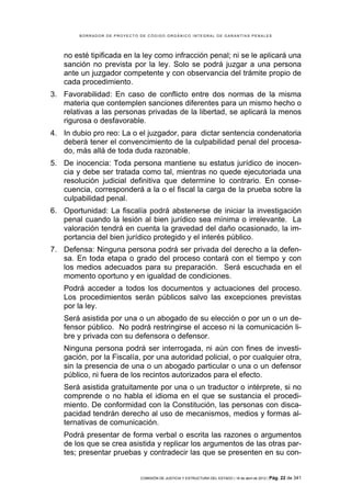 BORRADOR DE PROYECTO DE CÓDIGO ORGÁNICO INTEGRAL DE GARANTÍAS PENALES




   no esté tipificada en la ley como infracción penal; ni se le aplicará una
   sanción no prevista por la ley. Solo se podrá juzgar a una persona
   ante un juzgador competente y con observancia del trámite propio de
   cada procedimiento.
3. Favorabilidad: En caso de conflicto entre dos normas de la misma
   materia que contemplen sanciones diferentes para un mismo hecho o
   relativas a las personas privadas de la libertad, se aplicará la menos
   rigurosa o desfavorable.
4. In dubio pro reo: La o el juzgador, para dictar sentencia condenatoria
   deberá tener el convencimiento de la culpabilidad penal del procesa-
   do, más allá de toda duda razonable.
5. De inocencia: Toda persona mantiene su estatus jurídico de inocen-
   cia y debe ser tratada como tal, mientras no quede ejecutoriada una
   resolución judicial definitiva que determine lo contrario. En conse-
   cuencia, corresponderá a la o el fiscal la carga de la prueba sobre la
   culpabilidad penal.
6. Oportunidad: La fiscalía podrá abstenerse de iniciar la investigación
   penal cuando la lesión al bien jurídico sea mínima o irrelevante. La
   valoración tendrá en cuenta la gravedad del daño ocasionado, la im-
   portancia del bien jurídico protegido y el interés público.
7. Defensa: Ninguna persona podrá ser privada del derecho a la defen-
   sa. En toda etapa o grado del proceso contará con el tiempo y con
   los medios adecuados para su preparación. Será escuchada en el
   momento oportuno y en igualdad de condiciones.
   Podrá acceder a todos los documentos y actuaciones del proceso.
   Los procedimientos serán públicos salvo las excepciones previstas
   por la ley.
   Será asistida por una o un abogado de su elección o por un o un de-
   fensor público. No podrá restringirse el acceso ni la comunicación li-
   bre y privada con su defensora o defensor.
   Ninguna persona podrá ser interrogada, ni aún con fines de investi-
   gación, por la Fiscalía, por una autoridad policial, o por cualquier otra,
   sin la presencia de una o un abogado particular o una o un defensor
   público, ni fuera de los recintos autorizados para el efecto.
   Será asistida gratuitamente por una o un traductor o intérprete, si no
   comprende o no habla el idioma en el que se sustancia el procedi-
   miento. De conformidad con la Constitución, las personas con disca-
   pacidad tendrán derecho al uso de mecanismos, medios y formas al-
   ternativas de comunicación.
   Podrá presentar de forma verbal o escrita las razones o argumentos
   de los que se crea asistida y replicar los argumentos de las otras par-
   tes; presentar pruebas y contradecir las que se presenten en su con-


                             COMISIÓN DE JUSTICIA Y ESTRUCTURA DEL ESTADO | 18 de abril de 2012 | Pág.   22 de 341
 