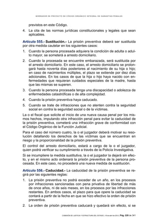 BORRADOR DE PROYECTO DE CÓDIGO ORGÁNICO INTEGRAL DE GARANTÍAS PENALES




    previstos en este Código.
4. La cita de las normas jurídicas constitucionales y legales que sean
   aplicables.

Artículo 555.- Sustitución.- La prisión preventiva deberá ser sustituida
por otra medida cautelar en los siguientes casos:
1. Cuando la persona procesada adquiera la condición de adulta o adul-
   to mayor, se someterá a arresto domiciliario.
2. Cuando la procesada se encuentre embarazada, será sustituida por
   el arresto domiciliario. En este caso, el arresto domiciliario se prolon-
   gará hasta noventa días posteriores al nacimiento de su hija o hijo;
   en caso de nacimientos múltiples, el plazo se extiende por diez días
   adicionales. En los casos de que la hija o hijo haya nacido con en-
   fermedades que requieran cuidados especiales de la madre, hasta
   que las mismas se superen.
3. Cuando la persona procesada tenga una discapacidad o adolezca de
   enfermedades catastróficas o de alta complejidad.
4. Cuando la prisión preventiva haya caducado.
5. Cuando se trate de infracciones que no atenten contra la seguridad
   social en contra la seguridad social o de la víctimas.
La o el fiscal que solicite el inicio de una nueva causa penal por los mis-
mos hechos, imputando otra infracción penal para evitar la caducidad de
la prisión preventiva, cometerá una infracción grave de conformidad con
el Código Orgánico de la Función Judicial.
Para el caso del número cuatro, la o el juzgador deberá motivar su reso-
lución detallando los derechos de las víctimas que se encuentran en
riesgo y la proporcionalidad de la prisión preventiva.
El control del arresto domiciliario, estará a cargo de la o el juzgador,
quien podrá verificar su cumplimiento a través de la Policía Investigativa.
Si se incumpliere la medida sustitutiva, la o el juzgador la dejará sin efec-
to, y en el mismo acto ordenará la prisión preventiva de la persona pro-
cesada. En este caso, no procederá una nueva medida de sustitución.

Artículo 556.- Caducidad.- La caducidad de la prisión preventiva se re-
girá por las siguientes reglas:
1. La prisión preventiva no podrá exceder de un año, en los procesos
   por infracciones sancionadas con pena privativa de libertad de más
   de once años, ni de seis meses, en los procesos por las infracciones
   restantes. En ambos casos, el plazo para que opere la caducidad se
   contará a partir de la fecha en que se hizo efectivo la orden de prisión
   preventiva.
2. La orden de prisión preventiva caducará y quedará sin efecto, si se

                            COMISIÓN DE JUSTICIA Y ESTRUCTURA DEL ESTADO | 18 de abril de 2012 | Pág.   220 de 341
 