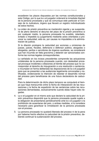 BORRADOR DE PROYECTO DE CÓDIGO ORGÁNICO INTEGRAL DE GARANTÍAS PENALES




   excedieren los plazos dispuestos por las normas constitucionales y
   este Código, por lo que la o el juzgador ordenará la inmediata libertad
   de la persona procesada y que se comunique este particular al Con-
   sejo de la Judicatura, órgano que llevará un registro individualizado
   de estos hechos.
3. La orden de prisión preventiva se mantendrá vigente y se suspende-
   rá de pleno derecho el decurso del plazo de la prisión preventiva si
   por cualquier medio, la persona procesada ha evadido, retardado,
   evitado o impedido su juzgamiento mediante actos orientados a pro-
   vocar su caducidad, esto es, por causas no imputables a la adminis-
   tración de justicia.
   Si la dilación produjera la caducidad por acciones u omisiones de
   juezas, jueces, fiscales, defensora o defensor público, abogadas o
   abogados, peritos o servidores de órganos auxiliares, se considerará
   que han incurrido en falta gravísima y deberán ser sancionados con-
   forme las normas legales correspondientes.
   Lo señalado en los incisos precedentes comprende las actuaciones
   unilaterales de la persona procesada cuando, con deslealtad proce-
   sal provoque incidentes o dilaciones al trámite del proceso que no co-
   rrespondan al derecho de impugnación a una resolución o sentencia,
   o incumplan en forma deliberada las disposiciones de la o el juzgador
   para que se presenten a las audiencias legalmente convocadas y no-
   tificadas, evidenciando la intención de retardar el desarrollo normal
   del proceso para beneficiarse de una futura declaratoria de caduci-
   dad.
   Para la determinación de dicho plazo tampoco se computará el tiem-
   po que haya transcurrido entre la fecha de interposición de las recu-
   saciones y la fecha de expedición de las sentencias sobre las recu-
   saciones demandadas, exclusivamente cuando éstas hayan sido ne-
   gadas.
4. La o el juzgador en el mismo acto que declare la caducidad de la pri-
   sión preventiva dispondrá que la persona procesada quede sujeta a
   la obligación de presentarse periódicamente ante la o el juzgador o la
   prohibición de ausentarse del país, o ambas medidas, si lo considera
   necesario para garantizar la inmediación de la persona procesada
   con el proceso.
5. La persona procesada no quedará liberada del proceso ni de la pena
   por haberse hecho efectiva la caducidad de la prisión preventiva, de-
   biendo continuar la sustanciación del proceso.




                            COMISIÓN DE JUSTICIA Y ESTRUCTURA DEL ESTADO | 18 de abril de 2012 | Pág.   221 de 341
 