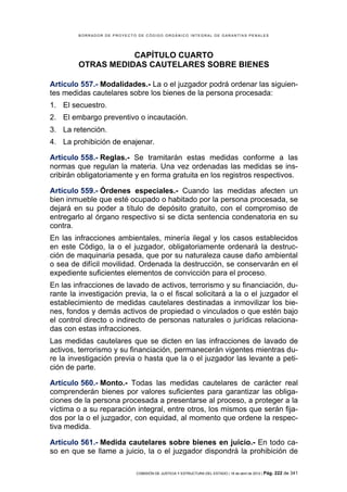 BORRADOR DE PROYECTO DE CÓDIGO ORGÁNICO INTEGRAL DE GARANTÍAS PENALES




                    CAPÍTULO CUARTO
         OTRAS MEDIDAS CAUTELARES SOBRE BIENES

Artículo 557.- Modalidades.- La o el juzgador podrá ordenar las siguien-
tes medidas cautelares sobre los bienes de la persona procesada:
1. El secuestro.
2. El embargo preventivo o incautación.
3. La retención.
4. La prohibición de enajenar.

Artículo 558.- Reglas.- Se tramitarán estas medidas conforme a las
normas que regulan la materia. Una vez ordenadas las medidas se ins-
cribirán obligatoriamente y en forma gratuita en los registros respectivos.

Artículo 559.- Órdenes especiales.- Cuando las medidas afecten un
bien inmueble que esté ocupado o habitado por la persona procesada, se
dejará en su poder a título de depósito gratuito, con el compromiso de
entregarlo al órgano respectivo si se dicta sentencia condenatoria en su
contra.
En las infracciones ambientales, minería ilegal y los casos establecidos
en este Código, la o el juzgador, obligatoriamente ordenará la destruc-
ción de maquinaria pesada, que por su naturaleza cause daño ambiental
o sea de difícil movilidad. Ordenada la destrucción, se conservarán en el
expediente suficientes elementos de convicción para el proceso.
En las infracciones de lavado de activos, terrorismo y su financiación, du-
rante la investigación previa, la o el fiscal solicitará a la o el juzgador el
establecimiento de medidas cautelares destinadas a inmovilizar los bie-
nes, fondos y demás activos de propiedad o vinculados o que estén bajo
el control directo o indirecto de personas naturales o jurídicas relaciona-
das con estas infracciones.
Las medidas cautelares que se dicten en las infracciones de lavado de
activos, terrorismo y su financiación, permanecerán vigentes mientras du-
re la investigación previa o hasta que la o el juzgador las levante a peti-
ción de parte.

Artículo 560.- Monto.- Todas las medidas cautelares de carácter real
comprenderán bienes por valores suficientes para garantizar las obliga-
ciones de la persona procesada a presentarse al proceso, a proteger a la
víctima o a su reparación integral, entre otros, los mismos que serán fija-
dos por la o el juzgador, con equidad, al momento que ordene la respec-
tiva medida.

Artículo 561.- Medida cautelares sobre bienes en juicio.- En todo ca-
so en que se llame a juicio, la o el juzgador dispondrá la prohibición de

                             COMISIÓN DE JUSTICIA Y ESTRUCTURA DEL ESTADO | 18 de abril de 2012 | Pág.   222 de 341
 