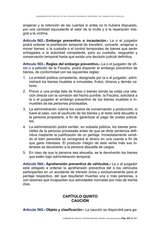 BORRADOR DE PROYECTO DE CÓDIGO ORGÁNICO INTEGRAL DE GARANTÍAS PENALES




enajenar y la retención de las cuentas si antes no lo hubiera dispuesto,
por una cantidad equivalente al valor de la multa y a la reparación inte-
gral a la víctima.

Artículo 562.- Embargo preventivo o incautación.- La o el juzgador
podrá ordenar la prohibición temporal de transferir, convertir, enajenar o
mover bienes; o la custodia o el control temporales de bienes que serán
entregados a la autoridad competente, para su custodia, resguardo y
conservación temporal hasta que exista una decisión judicial definitiva.

Artículo 563.- Reglas del embargo preventivo.- La o el juzgador de ofi-
cio o a petición de la Fiscalía, podrá disponer el embargo preventivo de
bienes, de conformidad con las siguientes reglas:
1. La entidad pública competente, designada por la o el juzgador, admi-
   nistrará los bienes muebles e inmuebles, frutos, dineros y demás va-
   lores.
2. Previo a una prolija lista de frutos o bienes donde se colija una rela-
   ción directa con la comisión del hecho punible, la Fiscalía, solicitará a
   la o el juzgador el embargo preventivo de los bienes muebles e in-
   muebles de las personas procesadas.
3. La administración cubrirá los costos de conservación y producción, si
   fuere el caso, con el usufructo de los bienes y el resto será devuelto a
   la persona propietaria, a fin de garantizar el pago de costas judicia-
   les.
4. La administración podrá vender, en subasta pública, los bienes pere-
   cibles de la persona procesada antes de que se dicte sentencia defi-
   nitiva mediante la justificación de un peritaje. Inmediatamente vendi-
   do el bien perecible se consignará el dinero en una cuenta a fin de
   que gane intereses. El producto íntegro de esta venta más sus in-
   tereses se devolverán a la persona absuelta de cargos.
5. En caso de que la persona sea absuelta, se le devolverán los bienes
   que estén bajo administración temporal.

Artículo 564.- Aprehensión preventiva de vehículos.- La o el juzgador
está obligado a ordenar la aprehensión preventiva del o los vehículos
participantes en un accidente de tránsito única y exclusivamente para el
peritaje respectivo, del que resultaren muertas una o más personas, o
con lesiones que incapaciten sus actividades normales por más de treinta
días.


                            CAPÍTULO QUINTO
                                CAUCIÓN

Artículo 565.- Objeto y clasificación.- La caución se dispondrá para ga-

                            COMISIÓN DE JUSTICIA Y ESTRUCTURA DEL ESTADO | 18 de abril de 2012 | Pág.   223 de 341
 