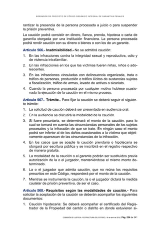 BORRADOR DE PROYECTO DE CÓDIGO ORGÁNICO INTEGRAL DE GARANTÍAS PENALES




rantizar la presencia de la persona procesada a juicio o para suspender
la prisión preventiva.
La caución podrá consistir en dinero, fianza, prenda, hipoteca o carta de
garantía otorgada por una institución financiera. La persona procesada
podrá rendir caución con su dinero o bienes o con los de un garante.

Artículo 566.- Inadmisibilidad.- No se admitirá caución:
1. En las infracciones contra la integridad sexual y reproductiva, odio y
   de violencia intrafamiliar.
2. En las infracciones en los que las víctimas fueren niñas, niños o ado-
   lescentes.
3. En las infracciones vinculadas con delincuencia organizada, trata o
   tráfico de personas, producción o tráfico ilícitos de sustancias sujetas
   a fiscalización, tráfico de armas, lavado de activos o sicariato.
4. Cuando la persona procesada por cualquier motivo hubiese ocasio-
   nado la ejecución de la caución en el mismo proceso.

Artículo 567.- Trámite.- Para fijar la caución se deberá seguir el siguien-
te trámite:
1. La solicitud de caución deberá ser presentada en audiencia oral.
2. En la audiencia se discutirá la modalidad de la caución.
3. Si fuere pecuniaria, se determinará el monto de la caución, para lo
   cual se tomará en cuenta las circunstancias personales de los sujetos
   procesales y la infracción de que se trate. En ningún caso el monto
   podrá ser inferior al de los daños ocasionados a la víctima que objeti-
   vamente aparezcan de las circunstancias de la infracción.
4. En los casos que se acepte la caución prendaria o hipotecaria se
   otorgará por escritura pública y se inscribirá en el registro respectivo
   de manera gratuita.
5. La modalidad de la caución o el garante podrán ser sustituidos previa
   autorización de la o el juzgador, manteniéndose el mismo monto de-
   terminado.
6. La o el juzgador que admita caución, que no reúna los requisitos
   prescritos en este Código, responderá por el monto de la caución.
7. Mientras se instrumenta la caución, la o el juzgador dictará la medida
   cautelar de prisión preventiva, de ser el caso.

Artículo 568.- Requisitos según las modalidades de caución.- Para
solicitar la aceptación de la caución se deberán acompañar los siguientes
documentos:
1. Caución hipotecaria: Se deberá acompañar el certificado del Regis-
   trador de la Propiedad del cantón o distrito en donde estuvieren si-

                            COMISIÓN DE JUSTICIA Y ESTRUCTURA DEL ESTADO | 18 de abril de 2012 | Pág.   224 de 341
 