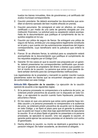 BORRADOR DE PROYECTO DE CÓDIGO ORGÁNICO INTEGRAL DE GARANTÍAS PENALES




   tuados los bienes inmuebles, libre de gravámenes y el certificado del
   avalúo municipal correspondiente.
2. Caución prendaria: Se deberá acompañar los documentos que acre-
   diten el dominio saneado del bien mueble ofrecido en prenda.
3. Caución pecuniaria: Se consignará el valor en efectivo, en cheque
   certificado o por medio de una carta de garantía otorgada por una
   institución financiera. La solicitud para su aceptación estará acompa-
   ñada de la documentación que justifique el cumplimiento de los re-
   quisitos exigidos en la Ley;
4. Caución por póliza de seguro de fianza: Se entregará una póliza de
   seguro de fianza, emitida por una aseguradora legalmente constituida
   en el país y que cuente con las autorizaciones respectivas del órgano
   correspondiente, cuyo beneficiario será la judicatura que ordene la
   medida.
5. Fianza: Si se ofreciere fianza, la solicitud para su aceptación estará
   acompañada de la documentación que justifique el cumplimiento de
   los requisitos exigidos por el Código Civil.
6. Garante: En los casos en que la caución sea propuesta por un garan-
   te, deberá presentarse los correspondientes certificados que acredi-
   ten que el garante es propietario del dinero o bienes que pueden cu-
   brir el monto de la caución. La persona que actúe como garante de-
   berá señalar domicilio para las correspondientes notificaciones.
Los registradores de la propiedad y mercantil no podrán inscribir nuevos
gravámenes sobre los bienes que se encuentren otorgados en caución
de conformidad con este Código.

Artículo 569.- Ejecución de la caución.- La ejecución de la caución
operará de acuerdo a las siguientes reglas:
1. Si la persona procesada no compareciere a la audiencia de juicio, se
   ordenará prisión preventiva de acuerdo con lo dispuesto en este Có-
   digo, y se ejecutará la caución cuando fuere hipotecaria, prendaria,
   pecuniaria o fianza.
2. En los casos en que una persona que actúa como garante haya ren-
   dido caución y la persona procesada no compareciere a la audiencia
   de juicio, se ordenará prisión preventiva de acuerdo con lo dispuesto
   en este Código, y se fijará el plazo para que el garante la presente,
   que no podrá ser mayor a diez días bajo apercibimiento de ejecutarse
   la caución. Si en el plazo fijado el garante no presentare a la persona
   procesada, se ejecutará la caución. Una vez pagada la caución, el
   garante podrá ejercer las acciones previstas en el derecho civil contra
   el garantizado.
3. Hecha efectiva la caución, su monto se destinará a garantizar la re-
   paración integral. De haber excedente, se devolverá al obligado.

                            COMISIÓN DE JUSTICIA Y ESTRUCTURA DEL ESTADO | 18 de abril de 2012 | Pág.   225 de 341
 