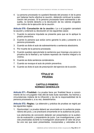 BORRADOR DE PROYECTO DE CÓDIGO ORGÁNICO INTEGRAL DE GARANTÍAS PENALES




4. La persona procesada no quedará liberada del proceso ni de la pena
   por haberse hecho efectiva la caución, debiendo continuar la sustan-
   ciación del proceso. Si la persona procesada fuere sobreseída o ab-
   suelta, no tendrá derecho a la devolución de los valores erogados
   con motivo de la ejecución de la caución.

Artículo 570.- Cancelación de la caución.- La o el juzgador cancelará
la caución y ordenará su devolución en los siguientes casos:
1. Cuando la persona imputada se presente para que se le aplique la
   prisión preventiva.
2. Cuando la persona que actúe como garante lo pida y presente a la
   persona procesada.
3. Cuando se dicte el auto de sobreseimiento o sentencia absolutoria.
4. Por muerte de la persona procesada.
5. Cuando quedare ejecutoriada la sentencia que imponga una pena no
   privativa de la libertad y se hubiere reparado de manera integral a la
   víctima.
6. Cuando se dicte sentencia condenatoria.
7. Cuando se revoque el auto de prisión preventiva.
8. Cuando se dicte el auto de prescripción del ejercicio de la acción.


                                   TÍTULO VI
                                    PRUEBA

                           CAPÍTULO PRIMERO
                          NORMAS GENERALES

Artículo 571.- Finalidad.- La prueba tiene por finalidad llevar a conoci-
miento de la o el juzgador más allá de toda duda razonable, los hechos y
circunstancias materia de la infracción y los de la responsabilidad de la
persona procesada o, a su vez, desestimarlos.

Artículo 572.- Reglas.- La obtención y práctica de pruebas se regirá por
las siguientes reglas:
1. Oportunidad: La prueba deberá ser anunciada en la audiencia prepa-
   ratoria del juicio, y se practicará únicamente en la audiencia de juicio.
    Los elementos de convicción deberán ser presentados en la audien-
    cia de evaluación y preparatoria de juicio. Las investigaciones y peri-
    cias practicadas durante la investigación alcanzarán el valor de prue-
    ba una vez que sean presentadas, incorporadas y valoradas en la

                            COMISIÓN DE JUSTICIA Y ESTRUCTURA DEL ESTADO | 18 de abril de 2012 | Pág.   226 de 341
 