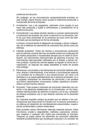 BORRADOR DE PROYECTO DE CÓDIGO ORGÁNICO INTEGRAL DE GARANTÍAS PENALES




    audiencia oral de juicio.
    Sin embargo, en las circunstancias excepcionalmente previstas en
    este Código, podrá tenerse como prueba la testimonial producida o
    incorporada de forma anticipada.
2. Inmediación: Las y los juzgadores, estimarán como prueba la que
   haya sido producida y sujeta a confrontación y contradicción en la
   audiencia de juicio.
3. Contradicción: Las partes tendrán derecho a conocer oportunamente
   y controvertir las pruebas, así como a intervenir en su formación, tan-
   to las que sean producidas en la audiencia de juicio como las testi-
   moniales que se practiquen en forma anticipada.
    La fiscal o el fiscal tendrá la obligación de entregar y poner a disposi-
    ción de la defensa los elementos de convicción tan pronto como los
    obtenga.
4. Libertad probatoria: Todos los hechos y circunstancias pertinentes
   para la solución correcta del caso se podrán probar por cualquiera de
   los medios producidos e incorporados siempre que no violen la Cons-
   titución, los instrumentos internacionales de derechos humanos, los
   instrumentos internacionales ratificados por el Estado y demás nor-
   mas jurídicas. Cuando las normas legales no regulen su forma de in-
   corporación, se seguirán las reglas aplicables al medio de prueba
   más análogo.
5. Pertinencia: Las pruebas y los elementos de convicción deberán refe-
   rirse, directa o indirectamente, a los hechos o circunstancias relativos
   a la comisión de la infracción y sus consecuencias, así como a la
   identidad o a la responsabilidad penal de la persona procesada. La o
   el juzgador rechazarán los elementos de convicción y las pruebas
   que fueren impertinentes, innecesarios, inútiles, repetitivos o encami-
   nados a probar hechos notorios.
6. Exclusión: Toda prueba o elemento de convicción obtenidos con vio-
   lación a las garantías establecidas en la Constitución, en los instru-
   mentos internacionales de derechos humanos o en la Ley, carecerán
   de eficacia probatoria, por lo que deberán excluirse de la actuación
   procesal.
    Se inadmitirá aquellos medios de prueba que se refieren a las con-
    versaciones que haya tenido la Fiscalía con la persona procesada o
    su defensa en desarrollo de manifestaciones preacordadas, suspen-
    siones condicionales o justicia restaurativa.
    Está prohibido utilizar información obtenida mediante torturas, tratos
    inhumanos, crueles o degradantes, maltratos, coacciones, amena-
    zas, engaños o cualquier otro medio que menoscabe la voluntad.
    Tampoco se puede utilizar los elementos de convicción obtenidos
    mediante procedimientos que constituyan inducción a la comisión de

                            COMISIÓN DE JUSTICIA Y ESTRUCTURA DEL ESTADO | 18 de abril de 2012 | Pág.   227 de 341
 