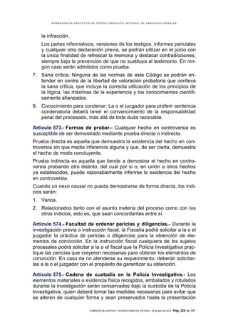 BORRADOR DE PROYECTO DE CÓDIGO ORGÁNICO INTEGRAL DE GARANTÍAS PENALES




    la infracción.
    Los partes informativos, versiones de los testigos, informes periciales
    y cualquier otra declaración previa, se podrán utilizar en el juicio con
    la única finalidad de refrescar la memoria y destacar contradicciones,
    siempre bajo la prevención de que no sustituya al testimonio. En nin-
    gún caso serán admitidos como prueba.
7. Sana crítica: Ninguna de las normas de este Código se podrán en-
   tender en contra de la libertad de valoración probatoria que conlleva
   la sana crítica, que incluye la correcta utilización de los principios de
   la lógica, las máximas de la experiencia y los conocimientos científi-
   camente afianzados.
8. Conocimiento para condenar: La o el juzgador para proferir sentencia
   condenatoria deberá tener el convencimiento de la responsabilidad
   penal del procesado, más allá de toda duda razonable.

Artículo 573.- Formas de probar.- Cualquier hecho en controversia es
susceptible de ser demostrado mediante prueba directa o indirecta.
Prueba directa es aquella que demuestra la existencia del hecho en con-
troversia sin que medie inferencia alguna y que, de ser cierta, demuestra
el hecho de modo concluyente.
Prueba indirecta es aquella que tiende a demostrar el hecho en contro-
versia probando otro distinto, del cual por si o, en unión a otros hechos
ya establecidos, puede razonablemente inferirse la existencia del hecho
en controversia.
Cuando un nexo causal no pueda demostrarse de forma directa, los indi-
cios serán:
1. Varios.
2. Relacionados tanto con el asunto materia del proceso como con los
   otros indicios, esto es, que sean concordantes entre sí.

Artículo 574.- Facultad de ordenar pericias y diligencias.- Durante la
investigación previa o instrucción fiscal, la Fiscalía podrá solicitar a la o el
juzgador la práctica de pericias o diligencias para la obtención de ele-
mentos de convicción. En la instrucción fiscal cualquiera de los sujetos
procesales podrá solicitar a la o el fiscal que la Policía Investigativa prac-
tique las pericias que creyeren necesarias para obtener los elementos de
convicción. En caso de no atenderse su requerimiento, deberán solicitar-
las a la o el juzgador con el propósito de garantizar su obtención.

Artículo 575.- Cadena de custodia en la Policía Investigativa.- Los
elementos materiales o evidencia física recogidos, embalados y rotulados
durante la investigación serán conservados bajo la custodia de la Policía
Investigativa, quien deberá tomar las medidas necesarias para evitar que
se alteren de cualquier forma y sean preservados hasta la presentación

                             COMISIÓN DE JUSTICIA Y ESTRUCTURA DEL ESTADO | 18 de abril de 2012 | Pág.   228 de 341
 