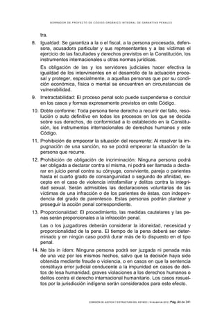 BORRADOR DE PROYECTO DE CÓDIGO ORGÁNICO INTEGRAL DE GARANTÍAS PENALES




    tra.
8. Igualdad: Se garantiza a la o el fiscal, a la persona procesada, defen-
   sora, acusadora particular y sus representantes y a las víctimas el
   ejercicio de las facultades y derechos previstos en la Constitución, los
   instrumentos internacionales u otras normas jurídicas.
    Es obligación de las y los servidores judiciales hacer efectiva la
    igualdad de los intervinientes en el desarrollo de la actuación proce-
    sal y proteger, especialmente, a aquellas personas que por su condi-
    ción económica, física o mental se encuentren en circunstancias de
    vulnerabilidad.
9. Irretractabilidad: El proceso penal solo puede suspenderse o concluir
   en los casos y formas expresamente previstos en este Código.
10. Doble conforme: Toda persona tiene derecho a recurrir del fallo, reso-
    lución o auto definitivo en todos los procesos en los que se decida
    sobre sus derechos, de conformidad a lo establecido en la Constitu-
    ción, los instrumentos internacionales de derechos humanos y este
    Código.
11. Prohibición de empeorar la situación del recurrente: Al resolver la im-
    pugnación de una sanción, no se podrá empeorar la situación de la
    persona que recurre.
12. Prohibición de obligación de incriminación: Ninguna persona podrá
    ser obligada a declarar contra sí misma, ni podrá ser llamada a decla-
    rar en juicio penal contra su cónyuge, conviviente, pareja o parientes
    hasta el cuarto grado de consanguinidad o segundo de afinidad, ex-
    cepto en el caso de violencia intrafamiliar y delitos contra la integri-
    dad sexual. Serán admisibles las declaraciones voluntarias de las
    víctimas de una infracción o de los parientes de éstas, con indepen-
    dencia del grado de parentesco. Estas personas podrán plantear y
    proseguir la acción penal correspondiente.
13. Proporcionalidad: El procedimiento, las medidas cautelares y las pe-
    nas serán proporcionales a la infracción penal.
    Las o los juzgadores deberán considerar la idoneidad, necesidad y
    proporcionalidad de la pena. El tiempo de la pena deberá ser deter-
    minado y en ningún caso podrá durar más de lo dispuesto en el tipo
    penal.
14. Ne bis in ídem: Ninguna persona podrá ser juzgada ni penada más
    de una vez por los mismos hechos, salvo que la decisión haya sido
    obtenida mediante fraude o violencia, o en casos en que la sentencia
    constituya error judicial conducente a la impunidad en casos de deli-
    tos de lesa humanidad, graves violaciones a los derechos humanos o
    delitos contra el derecho internacional humanitario. Los casos resuel-
    tos por la jurisdicción indígena serán considerados para este efecto.


                                COMISIÓN DE JUSTICIA Y ESTRUCTURA DEL ESTADO | 18 de abril de 2012 | Pág.   23 de 341
 
