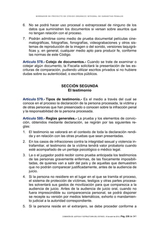 BORRADOR DE PROYECTO DE CÓDIGO ORGÁNICO INTEGRAL DE GARANTÍAS PENALES




6. No se podrá hacer uso procesal o extraprocesal de ninguno de los
   datos que suministren los documentos si versan sobre asuntos que
   no tengan relación con el proceso.
7. Podrán admitirse como medio de prueba documental películas cine-
   matográficas, fotografías, fonografías, videograbaciones y otros sis-
   temas de reproducción de la imagen o del sonido, versiones taquigrá-
   ficas y, en general, cualquier medio apto para producir fe, conforme
   las normas de este Código.

Artículo 578.- Cotejo de documentos.- Cuando se trate de examinar o
cotejar algún documento, la Fiscalía solicitará la presentación de las es-
crituras de comparación, pudiendo utilizar escritos privados si no hubiere
dudas sobre su autenticidad, o escritos públicos.


                            SECCIÓN SEGUNDA
                               El testimonio

Artículo 579.- Tipos de testimonio.- Es el medio a través del cual se
conoce en el proceso la declaración de la persona procesada, la víctima y
de otras personas que han presenciado o conocen sobre la infracción penal
y la responsabilidad de la persona procesada.

Artículo 580.- Reglas generales.- La prueba y los elementos de convic-
ción, obtenidos mediante declaración, se regirán por las siguientes re-
glas:
1. El testimonio se valorará en el contexto de toda la declaración rendi-
   da y en relación con las otras pruebas que sean presentadas.
2. En los casos de infracciones contra la integridad sexual y violencia in-
   trafamiliar, el testimonio de la víctima tendrá valor probatorio cuando
   esté acompañado de un peritaje psicológico o médico legal.
3. La o el juzgador podrá recibir como prueba anticipada los testimonios
   de las personas gravemente enfermas, de las físicamente imposibili-
   tadas, de quienes van a salir del país y de aquellas que demuestren
   que no podrán comparecer justificadamente, antes de la audiencia de
   juicio.
4. Si la persona no residiere en el lugar en el que se tramita el proceso,
   el sistema de protección de víctimas, testigos y otras partes procesa-
   les solventará sus gastos de movilización para que comparezca a la
   audiencia de juicio. Antes de la audiencia de juicio oral, cuando no
   fuera imprescindible su comparecencia personal, se podrá disponer
   se recepte su versión por medios telemáticos, exhorto o mandamien-
   to judicial a la autoridad correspondiente.
5. Si la persona reside en el extranjero, se debe proceder conforme a

                            COMISIÓN DE JUSTICIA Y ESTRUCTURA DEL ESTADO | 18 de abril de 2012 | Pág.   230 de 341
 