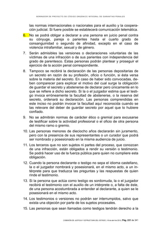 BORRADOR DE PROYECTO DE CÓDIGO ORGÁNICO INTEGRAL DE GARANTÍAS PENALES




    las normas internacionales o nacionales para el auxilio y la coopera-
    ción judicial. Si fuere posible se establecerá comunicación telemática.
6. No se podrá obligar a declarar a una persona en juicio penal contra
   su cónyuge, pareja o parientes hasta el cuarto grado de
   consanguinidad o segundo de afinidad, excepto en el caso de
   violencia intrafamiliar, sexual y de género.
7. Serán admisibles las versiones o declaraciones voluntarias de las
   víctimas de una infracción o de sus parientes con independencia del
   grado de parentesco. Estas personas podrán plantear y proseguir el
   ejercicio de la acción penal correspondiente.
8. Tampoco se recibirá la declaración de las personas depositarias de
   un secreto en razón de su profesión, oficio o función, si ésta versa
   sobre la materia del secreto. En caso de haber sido convocadas, de-
   ben comparecer para explicar el motivo del cual surge la obligación
   de guardar el secreto y abstenerse de declarar pero únicamente en lo
   que se refiere a dicho secreto. Si la o el juzgador estima que el testi-
   go invoca erróneamente la facultad de abstenerse, o la reserva del
   secreto, ordenará su declaración. Las personas comprendidas en
   este inciso no podrán invocar la facultad aquí reconocida cuando se
   las relevare del deber de guardar secreto por aquel que lo hubiere
   confiado.
9. No se admitirán normas de carácter ético o gremial para excusarse
   de testificar sobre la actividad profesional o el oficio de otra persona
   del mismo ramo o gremio.
10. Las personas menores de dieciocho años declararán sin juramento,
    pero con la presencia de sus representantes o un curador que podrá
    ser nombrado y posesionado en la misma audiencia de juicio.
11. Los terceros que no son sujetos ni partes del proceso, que conozcan
    de una infracción, están obligados a rendir su versión o testimonio.
    Se podrá hacer uso de la fuerza pública para quien no cumpliere esta
    obligación.
12. Cuando la persona declarante o testigo no sepa el idioma castellano,
    la o el juzgador nombrará y posesionará, en el mismo acto, a un in-
    térprete para que traduzca las preguntas y las respuestas de quien
    rinde el testimonio.
13. Si la persona que actúa como testigo es sordomuda, la o el juzgador
    recibirá el testimonio con el auxilio de un intérprete o, a falta de éste,
    de una persona acostumbrada a entender al declarante, a quien se le
    posesionará en el mismo acto.
14. Los testimonios o versiones no podrán ser interrumpidos, salvo que
    exista una objeción por parte de los sujetos procesales.
15. Las personas que sean llamadas como testigos tendrán derecho a la


                             COMISIÓN DE JUSTICIA Y ESTRUCTURA DEL ESTADO | 18 de abril de 2012 | Pág.   231 de 341
 
