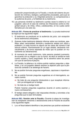 BORRADOR DE PROYECTO DE CÓDIGO ORGÁNICO INTEGRAL DE GARANTÍAS PENALES




    protección proporcionada por la Fiscalía, a través del sistema de pro-
    tección de víctimas y testigos y participantes procesales, para que se
    garantice la protección a su integridad personal, su comparecencia a
    la audiencia de juicio, y la fidelidad de su testimonio.
16. Las personas rendirán su testimonio cuantas veces lo ordene la o el
    juzgador, salvo en el caso de víctimas de infracciones contra la inte-
    gridad sexual y de niñas, niños y adolescentes, en los cuales serán
    llamados por una sola vez.

Artículo 581.- Forma de practicar el testimonio.- La prueba testimonial
se regirá por las siguientes reglas:
1. El testimonio se practicará en la audiencia de juicio, con excepción
   de los testimonios anticipados.
2. Quienes rindan testimonio deberán informar sobre sus nombres, ape-
   llidos, edad, nacionalidad, domicilio y residencia, estado civil, oficio o
   profesión y si está incurso en alguno de los casos del número 6 del
   artículo anterior. Permanecerán en un lugar aislado, declararán indi-
   vidualmente y de forma separada de modo que no puedan oír mu-
   tuamente sus declaraciones.
3. Al momento de rendir testimonio, toda persona prestará juramento,
   de acuerdo con su religión o por su honor, de decir la verdad en todo
   cuanto supiere y fuere preguntada. Se le advertirá sobre las penas
   con que se sanciona el perjurio.
4. La Fiscalía, la defensa o la víctima podrán realizar preguntas u obje-
   tarlas, y la o el juzgador deberá resolver la objeción para que la per-
   sona las conteste o se abstenga de hacerlo.
5. No se podrán formular preguntas engañosas, capciosas o impertinen-
   tes.
6. No se podrán formular preguntas sugestivas en el interrogatorio, ex-
   cepto cuando:
    a) Se trate de una pregunta introductoria o que recapitule informa-
       ción ya entregada por el testigo.
    b) Se trate de un testigo hostil.
    Podrán hacerse preguntas sugestivas durante el contra examen y
    nuevo contraexamen.
7. El testigo estará obligado a dar respuestas directas y concretas a las
   preguntas que le sean formuladas.

Artículo 582.- Versión ante la Fiscalía.- Durante la etapa de investiga-
ción se receptarán versiones o declaraciones ante la Fiscalía de acuerdo
a las siguientes reglas:
1. La o el fiscal deberá identificar a las personas que podrían esclarecer

                            COMISIÓN DE JUSTICIA Y ESTRUCTURA DEL ESTADO | 18 de abril de 2012 | Pág.   232 de 341
 