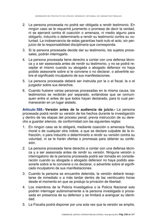 BORRADOR DE PROYECTO DE CÓDIGO ORGÁNICO INTEGRAL DE GARANTÍAS PENALES




2. La persona procesada no podrá ser obligada a rendir testimonio. En
   ningún caso se le requerirá juramento o promesa de decir la verdad,
   ni se ejercerá contra él coacción o amenaza, ni medio alguno para
   obligarlo, inducirlo o determinarlo a rendir su testimonio contra su vo-
   luntad. La inobservancia de estas garantías hará nulo el acto, sin per-
   juicio de la responsabilidad disciplinaria que corresponda.
3. Si la persona procesada decide dar su testimonio, los sujetos proce-
   sales, podrán interrogarlo.
4. La persona procesada tiene derecho a contar con una defensa técni-
   ca y a ser asesorada antes de rendir su testimonio, y no se podrá re-
   ceptar el mismo cuando su abogada o abogado defensor no haya
   podido asesorarle sobre si le conviene o no declarar, o advertirle so-
   bre el significado inculpatorio de sus manifestaciones.
5. La persona procesada deberá ser instruida por la o el fiscal, la o el
   juzgador sobre sus derechos.
6. Cuando hubiere varias personas procesadas en la misma causa, los
   testimonios se recibirán por separado, evitándose que se comuni-
   quen entre sí antes de que todos hayan declarado, para lo cual per-
   manecerán en un lugar aislado.

Artículo 588.- Versión antes de la audiencia de juicio.- La persona
procesada podrá rendir su versión de los hechos durante la investigación
y dentro de las etapas del proceso penal, previa instrucción de su dere-
cho a guardar silencio, de conformidad con las siguientes reglas:
1. En ningún caso se le obligará, mediante coacción o amenaza física,
   moral o de cualquier otra índole, a que se declare culpable de la in-
   fracción, o para inducirlo o determinarlo a rendir su versión contra su
   voluntad, ni se le harán ofertas o promesas para obtener su confe-
   sión.
2. La persona procesada tiene derecho a contar con una defensa técni-
   ca y a ser asesorada antes de rendir su versión. Ninguna versión o
   interrogatorio de la persona procesada podrá ser tomada en conside-
   ración cuando su abogada o abogado defensor no haya podido ase-
   sorarle sobre si le conviene o no declarar, o advertirle sobre el signifi-
   cado inculpatorio de sus manifestaciones.
3. Cuando la persona se encuentre detenida, la versión deberá recep-
   tarse de inmediato o a más tardar dentro de las veinticuatro horas
   desde el momento en que se produjo la privación de libertad.
4. Los miembros de la Policía Investigativa o la Policía Nacional solo
   podrán interrogar autónomamente a la persona investigada o proce-
   sada en presencia de su defensor y se limitará a averiguar su identi-
   dad.
5. La Fiscalía podrá disponer por una sola vez que la versión se amplíe,

                            COMISIÓN DE JUSTICIA Y ESTRUCTURA DEL ESTADO | 18 de abril de 2012 | Pág.   234 de 341
 