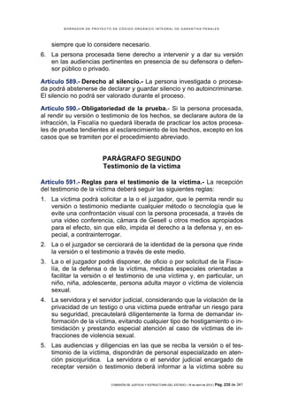 BORRADOR DE PROYECTO DE CÓDIGO ORGÁNICO INTEGRAL DE GARANTÍAS PENALES




    siempre que lo considere necesario.
6. La persona procesada tiene derecho a intervenir y a dar su versión
   en las audiencias pertinentes en presencia de su defensora o defen-
   sor público o privado.

Artículo 589.- Derecho al silencio.- La persona investigada o procesa-
da podrá abstenerse de declarar y guardar silencio y no autoincriminarse.
El silencio no podrá ser valorado durante el proceso.

Artículo 590.- Obligatoriedad de la prueba.- Si la persona procesada,
al rendir su versión o testimonio de los hechos, se declarare autora de la
infracción, la Fiscalía no quedará liberada de practicar los actos procesa-
les de prueba tendientes al esclarecimiento de los hechos, excepto en los
casos que se tramiten por el procedimiento abreviado.


                         PARÁGRAFO SEGUNDO
                         Testimonio de la víctima

Artículo 591.- Reglas para el testimonio de la víctima.- La recepción
del testimonio de la víctima deberá seguir las siguientes reglas:
1. La víctima podrá solicitar a la o el juzgador, que le permita rendir su
   versión o testimonio mediante cualquier método o tecnología que le
   evite una confrontación visual con la persona procesada, a través de
   una video conferencia, cámara de Gesell u otros medios apropiados
   para el efecto, sin que ello, impida el derecho a la defensa y, en es-
   pecial, a contrainterrogar.
2. La o el juzgador se cerciorará de la identidad de la persona que rinde
   la versión o el testimonio a través de este medio.
3. La o el juzgador podrá disponer, de oficio o por solicitud de la Fisca-
   lía, de la defensa o de la víctima, medidas especiales orientadas a
   facilitar la versión o el testimonio de una víctima y, en particular, un
   niño, niña, adolescente, persona adulta mayor o víctima de violencia
   sexual.
4. La servidora y el servidor judicial, considerando que la violación de la
   privacidad de un testigo o una víctima puede entrañar un riesgo para
   su seguridad, precautelará diligentemente la forma de demandar in-
   formación de la víctima, evitando cualquier tipo de hostigamiento o in-
   timidación y prestando especial atención al caso de víctimas de in-
   fracciones de violencia sexual.
5. Las audiencias y diligencias en las que se reciba la versión o el tes-
   timonio de la víctima, dispondrán de personal especializado en aten-
   ción psicojurídica. La servidora o el servidor judicial encargado de
   receptar versión o testimonio deberá informar a la víctima sobre su

                            COMISIÓN DE JUSTICIA Y ESTRUCTURA DEL ESTADO | 18 de abril de 2012 | Pág.   235 de 341
 