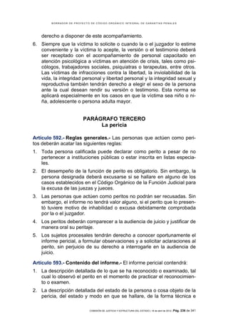 BORRADOR DE PROYECTO DE CÓDIGO ORGÁNICO INTEGRAL DE GARANTÍAS PENALES




    derecho a disponer de este acompañamiento.
6. Siempre que la víctima lo solicite o cuando la o el juzgador lo estime
   conveniente y la víctima lo acepte, la versión o el testimonio deberá
   ser receptado con el acompañamiento de personal capacitado en
   atención psicológica a víctimas en atención de crisis, tales como psi-
   cólogos, trabajadores sociales, psiquiatras o terapeutas, entre otros.
   Las víctimas de infracciones contra la libertad, la inviolabilidad de la
   vida, la integridad personal y libertad personal y la integridad sexual y
   reproductiva también tendrán derecho a elegir el sexo de la persona
   ante la cual desean rendir su versión o testimonio. Esta norma se
   aplicará especialmente en los casos en que la víctima sea niño o ni-
   ña, adolescente o persona adulta mayor.


                         PARÁGRAFO TERCERO
                              La pericia

Artículo 592.- Reglas generales.- Las personas que actúen como peri-
tos deberán acatar las siguientes reglas:
1. Toda persona calificada puede declarar como perito a pesar de no
   pertenecer a instituciones públicas o estar inscrita en listas especia-
   les.
2. El desempeño de la función de perito es obligatorio. Sin embargo, la
   persona designada deberá excusarse si se hallare en alguno de los
   casos establecidos en el Código Orgánico de la Función Judicial para
   la excusa de las juezas y jueces.
3. Las personas que actúen como peritos no podrán ser recusadas. Sin
   embargo, el informe no tendrá valor alguno, si el perito que lo presen-
   tó tuviere motivo de inhabilidad o excusa debidamente comprobada
   por la o el juzgador.
4. Los peritos deberán comparecer a la audiencia de juicio y justificar de
   manera oral su peritaje.
5. Los sujetos procesales tendrán derecho a conocer oportunamente el
   informe pericial, a formular observaciones y a solicitar aclaraciones al
   perito, sin perjuicio de su derecho a interrogarle en la audiencia de
   juicio.

Artículo 593.- Contenido del informe.- El informe pericial contendrá:
1. La descripción detallada de lo que se ha reconocido o examinado, tal
   cual lo observó el perito en el momento de practicar el reconocimien-
   to o examen.
2. La descripción detallada del estado de la persona o cosa objeto de la
   pericia, del estado y modo en que se hallare, de la forma técnica e

                            COMISIÓN DE JUSTICIA Y ESTRUCTURA DEL ESTADO | 18 de abril de 2012 | Pág.   236 de 341
 