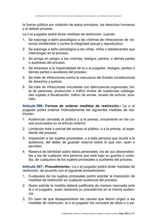 BORRADOR DE PROYECTO DE CÓDIGO ORGÁNICO INTEGRAL DE GARANTÍAS PENALES




la fuerza pública por violación de estos principios, los derechos humanos
y el debido proceso.
La o el juzgador podrá dictar medidas de restricción, cuando:
1. Se exponga a daño psicológico a las víctimas de infracciones de vio-
   lencia intrafamiliar o contra la integridad sexual y reproductiva.
2. Se exponga a daño psicológico a las niñas, niños o adolescentes que
   intervengan en el proceso.
3. Se ponga en peligro a las víctimas, testigos, peritos, o demás partes
   o auxiliares del proceso.
4. Se amenace a la imparcialidad de la o el juzgador, testigos, peritos o
   demás partes o auxiliares del proceso.
5. Se trate de infracciones contra la estructura del Estado constitucional
   de derechos y justicia.
6. Se trate de infracciones vinculadas con delincuencia organizada, tra-
   ta de personas, producción o tráfico ilícitos de sustancias cataloga-
   das sujetas a fiscalización, tráfico de armas, lavado de activos, sica-
   riato.

Artículo 596.- Formas de ordenar medidas de restricción.- La o el
juzgador podrá ordenar motivadamente las siguientes medidas de res-
tricción:
1. Audiencias cerradas al público y a la prensa, únicamente en los ca-
   sos enunciados en el artículo anterior.
2. Limitación total o parcial del acceso al público, o a la prensa, al expe-
   diente del proceso.
3. Imposición a los sujetos procesales, y a toda persona que acuda a la
   audiencia, del deber de guardar reserva sobre lo que ven, oyen o
   perciben.
4. Reserva de identidad sobre datos personales, los de sus descendien-
   tes y los de cualquier otra persona que esté bajo su guarda o custo-
   dia, de cualquiera de los sujetos procesales o auxiliares del proceso.

Artículo 597.- Procedimiento.- La o el juzgador podrá dictar medidas de
restricción, de acuerdo con el siguiente procedimiento:
1. Cualquiera de los sujetos procesales podrá solicitar la imposición de
   medidas de restricción en cualquier audiencia del proceso.
2. Quien solicite la medida deberá justificarla de manera razonada ante
   la o el juzgador, quien resolverá su procedencia en la misma audien-
   cia.
3. En caso de que desaparecieren las causas que dieron origen a las
   medidas de restricción, la o el juzgador las revocará de oficio o a pe-

                            COMISIÓN DE JUSTICIA Y ESTRUCTURA DEL ESTADO | 18 de abril de 2012 | Pág.   238 de 341
 