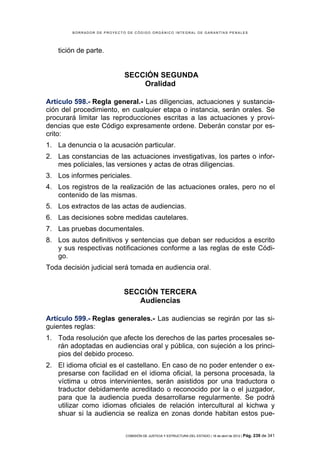 BORRADOR DE PROYECTO DE CÓDIGO ORGÁNICO INTEGRAL DE GARANTÍAS PENALES




   tición de parte.


                            SECCIÓN SEGUNDA
                                Oralidad

Artículo 598.- Regla general.- Las diligencias, actuaciones y sustancia-
ción del procedimiento, en cualquier etapa o instancia, serán orales. Se
procurará limitar las reproducciones escritas a las actuaciones y provi-
dencias que este Código expresamente ordene. Deberán constar por es-
crito:
1. La denuncia o la acusación particular.
2. Las constancias de las actuaciones investigativas, los partes o infor-
   mes policiales, las versiones y actas de otras diligencias.
3. Los informes periciales.
4. Los registros de la realización de las actuaciones orales, pero no el
   contenido de las mismas.
5. Los extractos de las actas de audiencias.
6. Las decisiones sobre medidas cautelares.
7. Las pruebas documentales.
8. Los autos definitivos y sentencias que deban ser reducidos a escrito
   y sus respectivas notificaciones conforme a las reglas de este Códi-
   go.
Toda decisión judicial será tomada en audiencia oral.


                            SECCIÓN TERCERA
                               Audiencias

Artículo 599.- Reglas generales.- Las audiencias se regirán por las si-
guientes reglas:
1. Toda resolución que afecte los derechos de las partes procesales se-
   rán adoptadas en audiencias oral y pública, con sujeción a los princi-
   pios del debido proceso.
2. El idioma oficial es el castellano. En caso de no poder entender o ex-
   presarse con facilidad en el idioma oficial, la persona procesada, la
   víctima u otros intervinientes, serán asistidos por una traductora o
   traductor debidamente acreditado o reconocido por la o el juzgador,
   para que la audiencia pueda desarrollarse regularmente. Se podrá
   utilizar como idiomas oficiales de relación intercultural al kichwa y
   shuar si la audiencia se realiza en zonas donde habitan estos pue-


                            COMISIÓN DE JUSTICIA Y ESTRUCTURA DEL ESTADO | 18 de abril de 2012 | Pág.   239 de 341
 