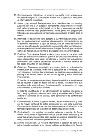 BORRADOR DE PROYECTO DE CÓDIGO ORGÁNICO INTEGRAL DE GARANTÍAS PENALES




15. Comparecencia obligatoria: La persona que actúe como testigo o pe-
    rito estará obligada a comparecer ante la o el juzgador y a responder
    al interrogatorio respectivo.
16. Jueza o juez natural: Toda persona tiene derecho a ser procesada y
    juzgada por una o un juzgador competente, independiente e impar-
    cial, determinado con anterioridad por la Ley y con observancia del
    trámite propio de cada procedimiento. Nadie podrá ser juzgado por
    tribunales de excepción ni por comisiones especiales creadas para el
    efecto.
17. Intimidad: Toda persona tiene derecho a su intimidad personal y fami-
    liar. No podrán hacerse registros, allanamientos ni incautaciones en
    el domicilio, residencia, o lugar de trabajo, sino en virtud de orden es-
    crita de la o el juzgador competente, con arreglo a las formalidades y
    motivos previamente definidos en este Código. Se excluyen las situa-
    ciones de flagrancia, conforme lo dispuesto en el presente Código.
18. Oralidad: El proceso se llevará a efecto por el sistema oral y las deci-
    siones se tomarán en audiencia pública. Se utilizarán los medios téc-
    nicos disponibles para dejar constancia y registrar las actuaciones
    procesales. Los sujetos procesales recurrirán a medios escritos en
    los casos previstos en este Código.
19. Celeridad: El proceso será rápido y oportuno, tanto en la tramitación
    y resolución de la causa, como en la ejecución de lo decidido. Una
    vez iniciado el proceso los operadores de justicia están obligados a
    proseguir el trámite dentro de los plazos legales y evitar dilaciones
    innecesarias.
    El trámite de los procesos penales y la práctica de los actos procesa-
    les se llevarán a cabo en todos los días y horas, excepto en lo que
    se refiere a la interposición y fundamentación de recursos, en cuyo
    caso correrán solo los días hábiles.
    El retardo injustificado en la administración de justicia, imputable a
    las o los juzgadores y demás servidoras y servidores de la Función
    Judicial y auxiliares de la justicia, será sancionado de conformidad
    con la ley.
20. Concentración: La o el juzgador deberá, reunir o concentrar y reali-
    zar la mayor cantidad de actos procesales en una sola audiencia.
    Cada tema en discusión se resolverá de manera exclusiva con la in-
    formación producida en la audiencia destinada para el efecto.
21. Contradicción: Los sujetos procesales deberán presentar de forma
    verbal las razones o argumentos de los que se crean asistidos y re-
    plicar los argumentos de las otras partes procesales; presentar prue-
    bas y contradecir las que se presenten en su contra.
22. Mínima intervención: La Fiscalía intervendrá a petición de parte o de
    oficio cuando se atente a los bienes jurídicos protegidos en la Consti-

                             COMISIÓN DE JUSTICIA Y ESTRUCTURA DEL ESTADO | 18 de abril de 2012 | Pág.   24 de 341
 